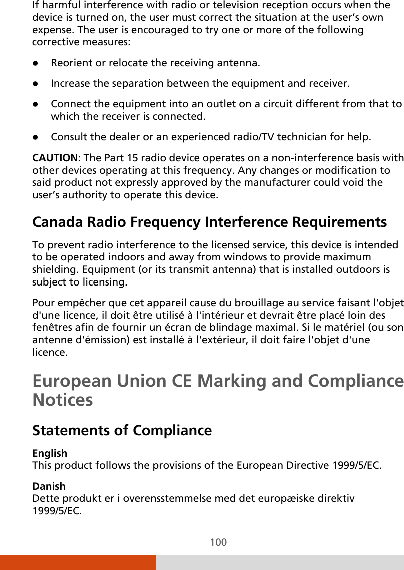  100 If harmful interference with radio or television reception occurs when the device is turned on, the user must correct the situation at the user’s own expense. The user is encouraged to try one or more of the following corrective measures:  Reorient or relocate the receiving antenna.  Increase the separation between the equipment and receiver.  Connect the equipment into an outlet on a circuit different from that to which the receiver is connected.  Consult the dealer or an experienced radio/TV technician for help. CAUTION: The Part 15 radio device operates on a non-interference basis with other devices operating at this frequency. Any changes or modification to said product not expressly approved by the manufacturer could void the user’s authority to operate this device. Canada Radio Frequency Interference Requirements To prevent radio interference to the licensed service, this device is intended to be operated indoors and away from windows to provide maximum shielding. Equipment (or its transmit antenna) that is installed outdoors is subject to licensing. Pour empêcher que cet appareil cause du brouillage au service faisant l&apos;objet d&apos;une licence, il doit être utilisé à l&apos;intérieur et devrait être placé loin des fenêtres afin de fournir un écran de blindage maximal. Si le matériel (ou son antenne d&apos;émission) est installé à l&apos;extérieur, il doit faire l&apos;objet d&apos;une licence. European Union CE Marking and Compliance Notices Statements of Compliance English This product follows the provisions of the European Directive 1999/5/EC. Danish Dette produkt er i overensstemmelse med det europæiske direktiv 1999/5/EC. 