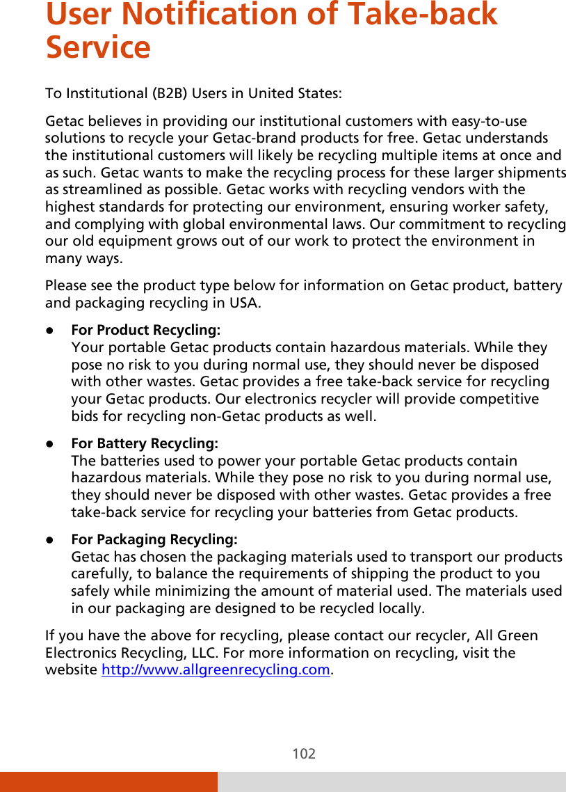  102 User Notification of Take-back Service To Institutional (B2B) Users in United States: Getac believes in providing our institutional customers with easy-to-use solutions to recycle your Getac-brand products for free. Getac understands the institutional customers will likely be recycling multiple items at once and as such. Getac wants to make the recycling process for these larger shipments as streamlined as possible. Getac works with recycling vendors with the highest standards for protecting our environment, ensuring worker safety, and complying with global environmental laws. Our commitment to recycling our old equipment grows out of our work to protect the environment in many ways. Please see the product type below for information on Getac product, battery and packaging recycling in USA.  For Product Recycling: Your portable Getac products contain hazardous materials. While they pose no risk to you during normal use, they should never be disposed with other wastes. Getac provides a free take-back service for recycling your Getac products. Our electronics recycler will provide competitive bids for recycling non-Getac products as well.  For Battery Recycling: The batteries used to power your portable Getac products contain hazardous materials. While they pose no risk to you during normal use, they should never be disposed with other wastes. Getac provides a free take-back service for recycling your batteries from Getac products.  For Packaging Recycling: Getac has chosen the packaging materials used to transport our products carefully, to balance the requirements of shipping the product to you safely while minimizing the amount of material used. The materials used in our packaging are designed to be recycled locally. If you have the above for recycling, please contact our recycler, All Green Electronics Recycling, LLC. For more information on recycling, visit the website http://www.allgreenrecycling.com. 