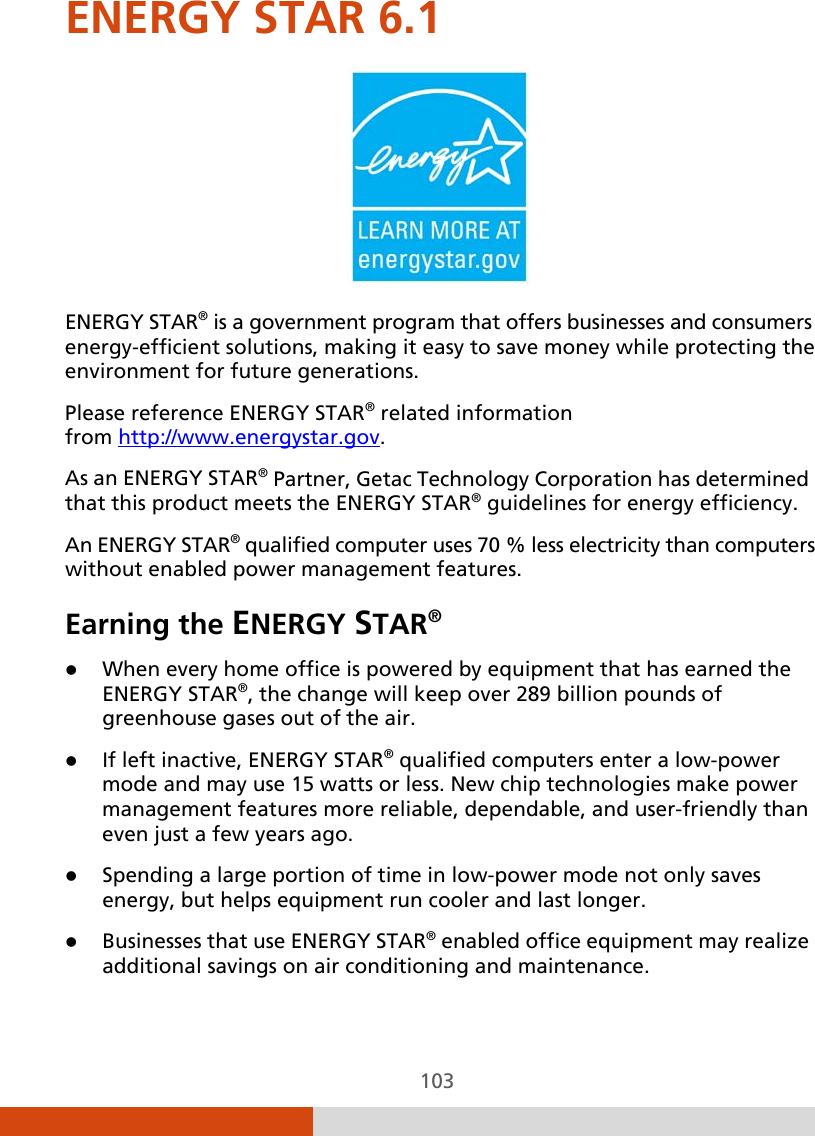  103 ENERGY STAR 6.1  ENERGY STAR® is a government program that offers businesses and consumers energy-efficient solutions, making it easy to save money while protecting the environment for future generations. Please reference ENERGY STAR® related information from http://www.energystar.gov. As an ENERGY STAR® Partner, Getac Technology Corporation has determined that this product meets the ENERGY STAR® guidelines for energy efficiency. An ENERGY STAR® qualified computer uses 70 % less electricity than computers without enabled power management features. Earning the ENERGY STAR®  When every home office is powered by equipment that has earned the ENERGY STAR®, the change will keep over 289 billion pounds of greenhouse gases out of the air.  If left inactive, ENERGY STAR® qualified computers enter a low-power mode and may use 15 watts or less. New chip technologies make power management features more reliable, dependable, and user-friendly than even just a few years ago.  Spending a large portion of time in low-power mode not only saves energy, but helps equipment run cooler and last longer.  Businesses that use ENERGY STAR® enabled office equipment may realize additional savings on air conditioning and maintenance. 