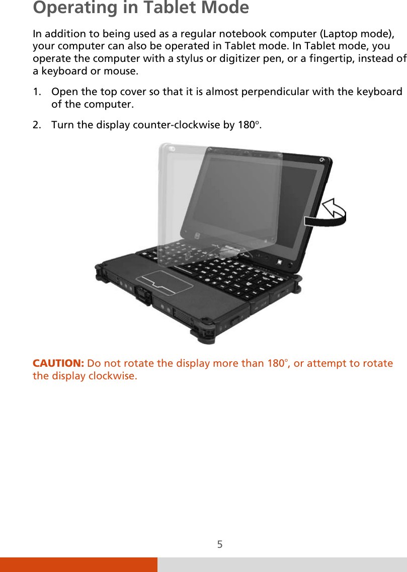  5 Operating in Tablet Mode In addition to being used as a regular notebook computer (Laptop mode), your computer can also be operated in Tablet mode. In Tablet mode, you operate the computer with a stylus or digitizer pen, or a fingertip, instead of a keyboard or mouse. 1. Open the top cover so that it is almost perpendicular with the keyboard of the computer. 2. Turn the display counter-clockwise by 180o.  CAUTION: Do not rotate the display more than 180o, or attempt to rotate the display clockwise.        