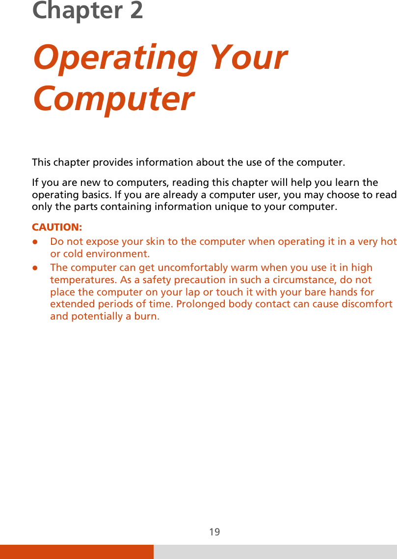  19 Chapter 2    Operating Your Computer This chapter provides information about the use of the computer. If you are new to computers, reading this chapter will help you learn the operating basics. If you are already a computer user, you may choose to read only the parts containing information unique to your computer. CAUTION:   Do not expose your skin to the computer when operating it in a very hot or cold environment.  The computer can get uncomfortably warm when you use it in high temperatures. As a safety precaution in such a circumstance, do not place the computer on your lap or touch it with your bare hands for extended periods of time. Prolonged body contact can cause discomfort and potentially a burn.  