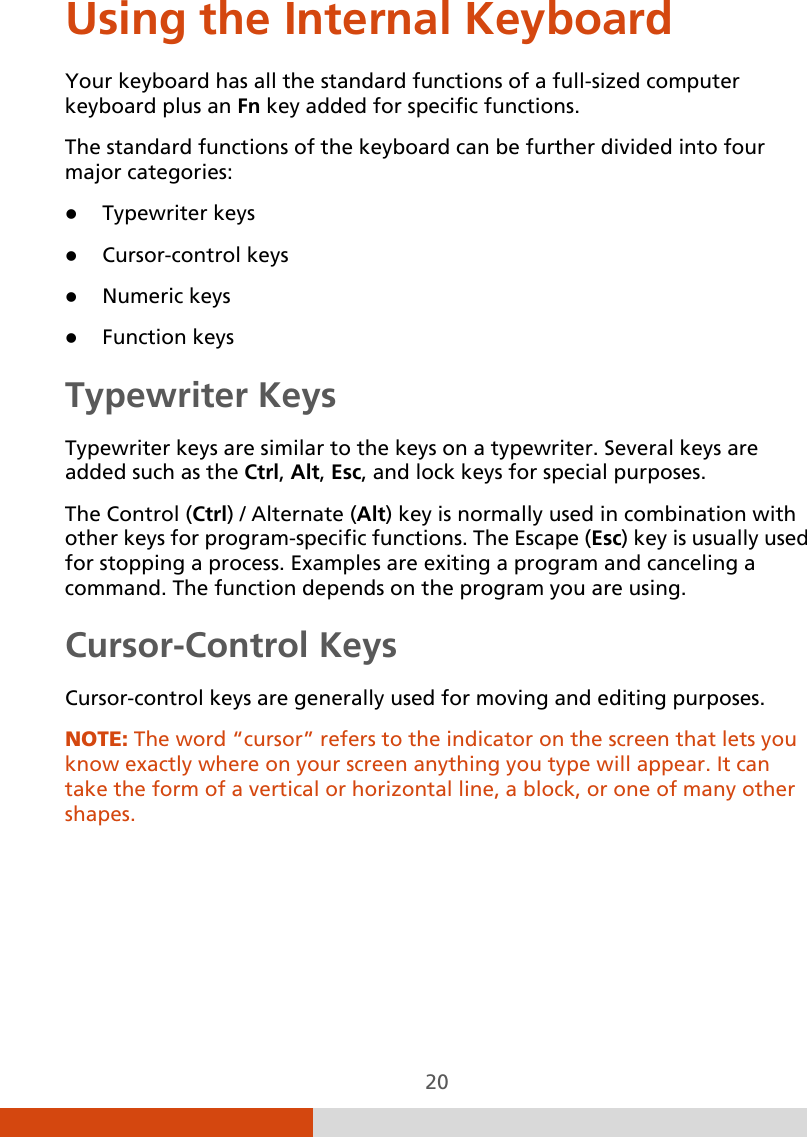  20 Using the Internal Keyboard Your keyboard has all the standard functions of a full-sized computer keyboard plus an Fn key added for specific functions. The standard functions of the keyboard can be further divided into four major categories:  Typewriter keys  Cursor-control keys  Numeric keys  Function keys Typewriter Keys Typewriter keys are similar to the keys on a typewriter. Several keys are added such as the Ctrl, Alt, Esc, and lock keys for special purposes. The Control (Ctrl) / Alternate (Alt) key is normally used in combination with other keys for program-specific functions. The Escape (Esc) key is usually used for stopping a process. Examples are exiting a program and canceling a command. The function depends on the program you are using. Cursor-Control Keys Cursor-control keys are generally used for moving and editing purposes. NOTE: The word “cursor” refers to the indicator on the screen that lets you know exactly where on your screen anything you type will appear. It can take the form of a vertical or horizontal line, a block, or one of many other shapes.  