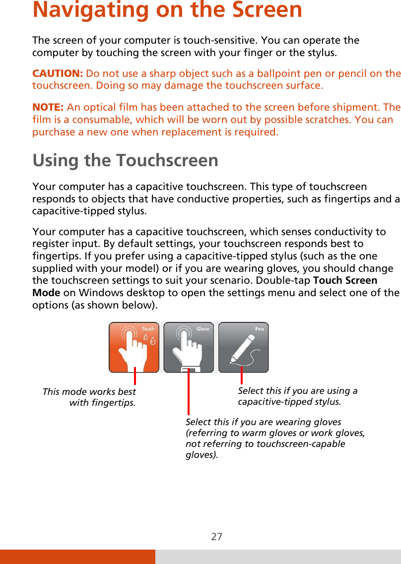  27 Navigating on the Screen The screen of your computer is touch-sensitive. You can operate the computer by touching the screen with your finger or the stylus. CAUTION: Do not use a sharp object such as a ballpoint pen or pencil on the touchscreen. Doing so may damage the touchscreen surface.  NOTE: An optical film has been attached to the screen before shipment. The film is a consumable, which will be worn out by possible scratches. You can purchase a new one when replacement is required. Using the Touchscreen Your computer has a capacitive touchscreen. This type of touchscreen responds to objects that have conductive properties, such as fingertips and a capacitive-tipped stylus. Your computer has a capacitive touchscreen, which senses conductivity to register input. By default settings, your touchscreen responds best to fingertips. If you prefer using a capacitive-tipped stylus (such as the one supplied with your model) or if you are wearing gloves, you should change the touchscreen settings to suit your scenario. Double-tap Touch Screen Mode on Windows desktop to open the settings menu and select one of the options (as shown below).        Select this if you are using a capacitive-tipped stylus. Select this if you are wearing gloves (referring to warm gloves or work gloves, not referring to touchscreen-capable gloves). This mode works best with fingertips. 