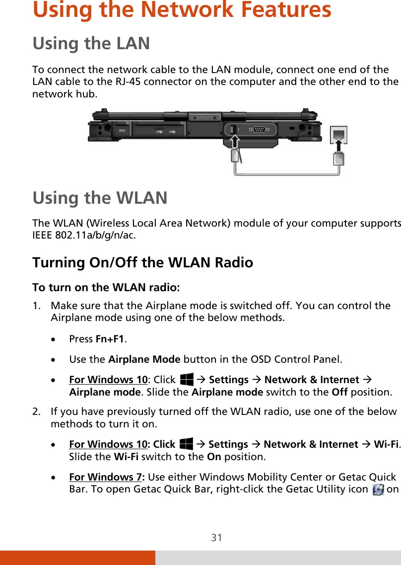  31 Using the Network Features Using the LAN To connect the network cable to the LAN module, connect one end of the LAN cable to the RJ-45 connector on the computer and the other end to the network hub.  Using the WLAN The WLAN (Wireless Local Area Network) module of your computer supports IEEE 802.11a/b/g/n/ac. Turning On/Off the WLAN Radio To turn on the WLAN radio: 1. Make sure that the Airplane mode is switched off. You can control the Airplane mode using one of the below methods. • Press Fn+F1. • Use the Airplane Mode button in the OSD Control Panel. • For Windows 102. If you have previously turned off the WLAN radio, use one of the below methods to turn it on. : Click    Settings  Network &amp; Internet  Airplane mode. Slide the Airplane mode switch to the Off position. • For Windows 10• : Click    Settings  Network &amp; Internet  Wi-Fi.  Slide the Wi-Fi switch to the On position. For Windows 7: Use either Windows Mobility Center or Getac Quick Bar. To open Getac Quick Bar, right-click the Getac Utility icon   on 