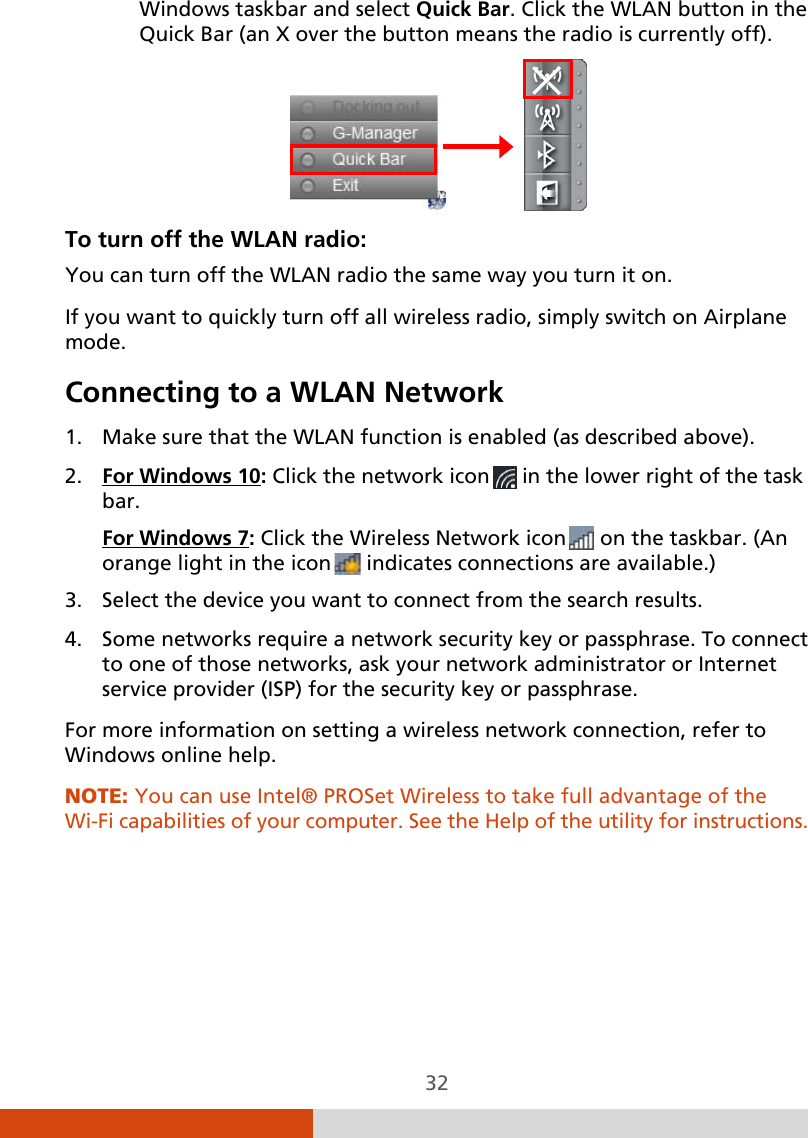  32 Windows taskbar and select Quick Bar. Click the WLAN button in the Quick Bar (an X over the button means the radio is currently off).                To turn off the WLAN radio:  You can turn off the WLAN radio the same way you turn it on. If you want to quickly turn off all wireless radio, simply switch on Airplane mode. Connecting to a WLAN Network 1. Make sure that the WLAN function is enabled (as described above). 2. For Windows 10: Click the network icon  in the lower right of the task bar. For Windows 73. Select the device you want to connect from the search results. : Click the Wireless Network icon  on the taskbar. (An orange light in the icon  indicates connections are available.) 4. Some networks require a network security key or passphrase. To connect to one of those networks, ask your network administrator or Internet service provider (ISP) for the security key or passphrase. For more information on setting a wireless network connection, refer to Windows online help. NOTE: You can use Intel® PROSet Wireless to take full advantage of the Wi-Fi capabilities of your computer. See the Help of the utility for instructions. 