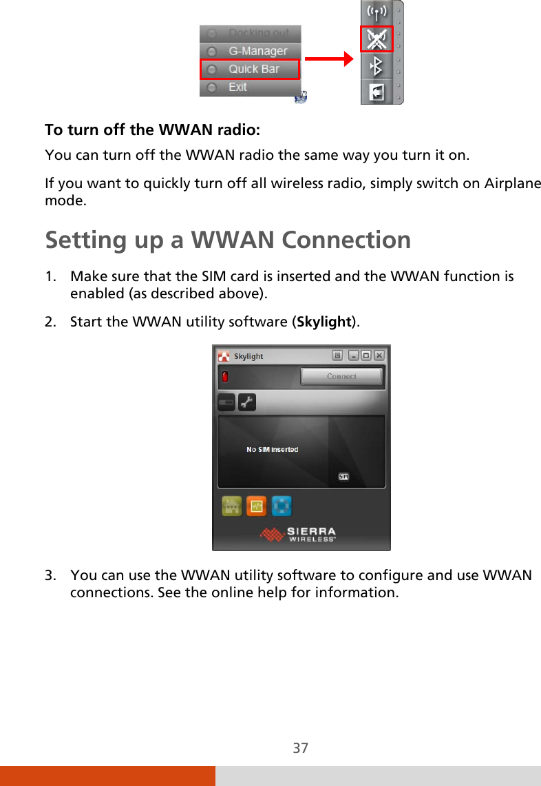  37                To turn off the WWAN radio: You can turn off the WWAN radio the same way you turn it on.  If you want to quickly turn off all wireless radio, simply switch on Airplane mode. Setting up a WWAN Connection 1. Make sure that the SIM card is inserted and the WWAN function is enabled (as described above). 2. Start the WWAN utility software (Skylight).  3. You can use the WWAN utility software to configure and use WWAN connections. See the online help for information. 