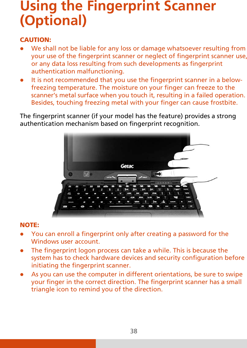  38 Using the Fingerprint Scanner (Optional) CAUTION:  We shall not be liable for any loss or damage whatsoever resulting from your use of the fingerprint scanner or neglect of fingerprint scanner use, or any data loss resulting from such developments as fingerprint authentication malfunctioning.  It is not recommended that you use the fingerprint scanner in a below- freezing temperature. The moisture on your finger can freeze to the scanner’s metal surface when you touch it, resulting in a failed operation. Besides, touching freezing metal with your finger can cause frostbite.  The fingerprint scanner (if your model has the feature) provides a strong authentication mechanism based on fingerprint recognition.  NOTE:  You can enroll a fingerprint only after creating a password for the Windows user account.  The fingerprint logon process can take a while. This is because the system has to check hardware devices and security configuration before initiating the fingerprint scanner.  As you can use the computer in different orientations, be sure to swipe your finger in the correct direction. The fingerprint scanner has a small triangle icon to remind you of the direction.    