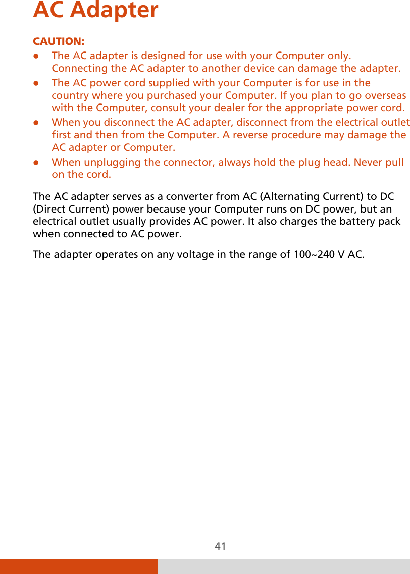  41 AC Adapter CAUTION:  The AC adapter is designed for use with your Computer only. Connecting the AC adapter to another device can damage the adapter.  The AC power cord supplied with your Computer is for use in the country where you purchased your Computer. If you plan to go overseas with the Computer, consult your dealer for the appropriate power cord.  When you disconnect the AC adapter, disconnect from the electrical outlet first and then from the Computer. A reverse procedure may damage the AC adapter or Computer.  When unplugging the connector, always hold the plug head. Never pull on the cord.  The AC adapter serves as a converter from AC (Alternating Current) to DC (Direct Current) power because your Computer runs on DC power, but an electrical outlet usually provides AC power. It also charges the battery pack when connected to AC power. The adapter operates on any voltage in the range of 100~240 V AC.          