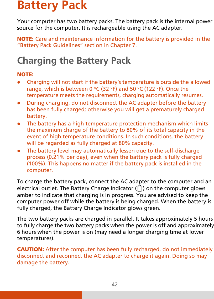  42 Battery Pack Your computer has two battery packs. The battery pack is the internal power source for the computer. It is rechargeable using the AC adapter. NOTE: Care and maintenance information for the battery is provided in the “Battery Pack Guidelines” section in Chapter 7. Charging the Battery Pack NOTE:  Charging will not start if the battery’s temperature is outside the allowed range, which is between 0 °C (32 °F) and 50 °C (122 °F). Once the temperature meets the requirements, charging automatically resumes.  During charging, do not disconnect the AC adapter before the battery has been fully charged; otherwise you will get a prematurely charged battery.  The battery has a high temperature protection mechanism which limits the maximum charge of the battery to 80% of its total capacity in the event of high temperature conditions. In such conditions, the battery will be regarded as fully charged at 80% capacity.  The battery level may automatically lessen due to the self-discharge process (0.21% per day), even when the battery pack is fully charged (100%). This happens no matter if the battery pack is installed in the computer.  To charge the battery pack, connect the AC adapter to the computer and an electrical outlet. The Battery Charge Indicator (  ) on the computer glows amber to indicate that charging is in progress. You are advised to keep the computer power off while the battery is being charged. When the battery is fully charged, the Battery Charge Indicator glows green. The two battery packs are charged in parallel. It takes approximately 5 hours to fully charge the two battery packs when the power is off and approximately 6 hours when the power is on (may need a longer charging time at lower temperatures). CAUTION: After the computer has been fully recharged, do not immediately disconnect and reconnect the AC adapter to charge it again. Doing so may damage the battery.  