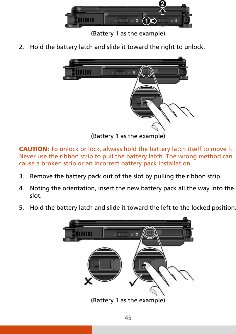  45  (Battery 1 as the example) 2. Hold the battery latch and slide it toward the right to unlock.  (Battery 1 as the example) CAUTION: To unlock or lock, always hold the battery latch itself to move it. Never use the ribbon strip to pull the battery latch. The wrong method can cause a broken strip or an incorrect battery pack installation.  3. Remove the battery pack out of the slot by pulling the ribbon strip. 4. Noting the orientation, insert the new battery pack all the way into the slot. 5. Hold the battery latch and slide it toward the left to the locked position.  (Battery 1 as the example) 