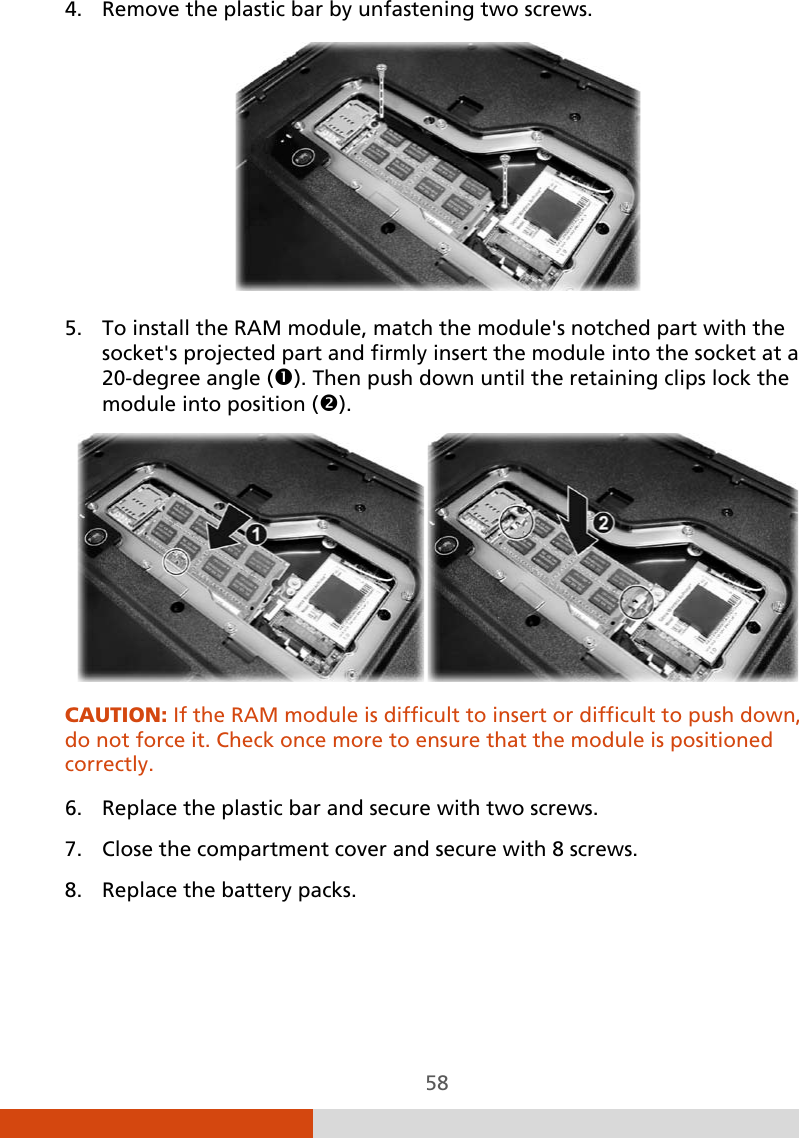  58 4. Remove the plastic bar by unfastening two screws.  5. To install the RAM module, match the module&apos;s notched part with the socket&apos;s projected part and firmly insert the module into the socket at a 20-degree angle (). Then push down until the retaining clips lock the module into position ().  CAUTION: If the RAM module is difficult to insert or difficult to push down, do not force it. Check once more to ensure that the module is positioned correctly.  6. Replace the plastic bar and secure with two screws. 7. Close the compartment cover and secure with 8 screws. 8. Replace the battery packs.   