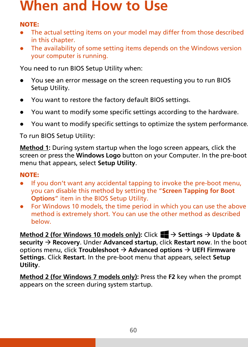  60 When and How to Use NOTE:   The actual setting items on your model may differ from those described in this chapter.  The availability of some setting items depends on the Windows version your computer is running.  You need to run BIOS Setup Utility when:  You see an error message on the screen requesting you to run BIOS Setup Utility.  You want to restore the factory default BIOS settings.  You want to modify some specific settings according to the hardware.  You want to modify specific settings to optimize the system performance. To run BIOS Setup Utility: Method 1NOTE: : During system startup when the logo screen appears, click the screen or press the Windows Logo button on your Computer. In the pre-boot menu that appears, select Setup Utility.  If you don’t want any accidental tapping to invoke the pre-boot menu, you can disable this method by setting the “Screen Tapping for Boot Options” item in the BIOS Setup Utility.  For Windows 10 models, the time period in which you can use the above method is extremely short. You can use the other method as described below.  Method 2 (for Windows 10 models only): Click    Settings  Update &amp; security  Recovery. Under Advanced startup, click Restart now. In the boot options menu, click Troubleshoot  Advanced options  UEFI Firmware Settings. Click Restart. In the pre-boot menu that appears, select Setup Utility. Method 2 (for Windows 7 models only): Press the F2 key when the prompt appears on the screen during system startup. 
