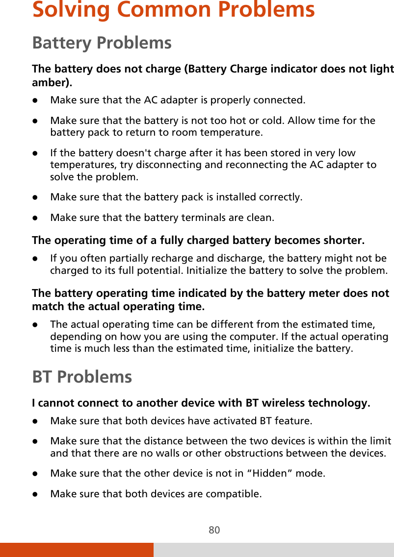  80 Solving Common Problems Battery Problems The battery does not charge (Battery Charge indicator does not light amber).  Make sure that the AC adapter is properly connected.  Make sure that the battery is not too hot or cold. Allow time for the battery pack to return to room temperature.  If the battery doesn&apos;t charge after it has been stored in very low temperatures, try disconnecting and reconnecting the AC adapter to solve the problem.  Make sure that the battery pack is installed correctly.  Make sure that the battery terminals are clean. The operating time of a fully charged battery becomes shorter.  If you often partially recharge and discharge, the battery might not be charged to its full potential. Initialize the battery to solve the problem. The battery operating time indicated by the battery meter does not match the actual operating time.  The actual operating time can be different from the estimated time, depending on how you are using the computer. If the actual operating time is much less than the estimated time, initialize the battery.  BT Problems I cannot connect to another device with BT wireless technology.  Make sure that both devices have activated BT feature.  Make sure that the distance between the two devices is within the limit and that there are no walls or other obstructions between the devices.  Make sure that the other device is not in “Hidden” mode.  Make sure that both devices are compatible. 