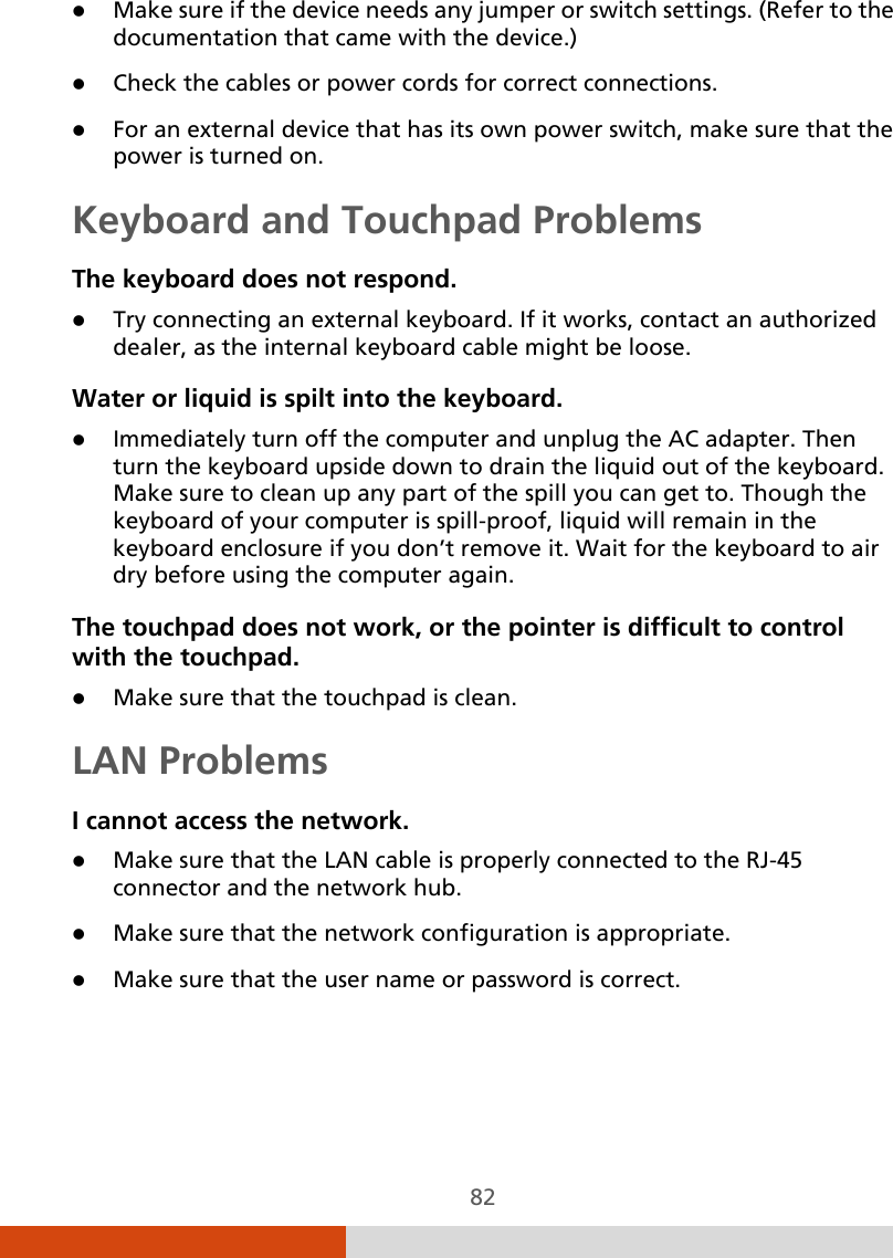  82  Make sure if the device needs any jumper or switch settings. (Refer to the documentation that came with the device.)  Check the cables or power cords for correct connections.  For an external device that has its own power switch, make sure that the power is turned on. Keyboard and Touchpad Problems The keyboard does not respond.  Try connecting an external keyboard. If it works, contact an authorized dealer, as the internal keyboard cable might be loose. Water or liquid is spilt into the keyboard.  Immediately turn off the computer and unplug the AC adapter. Then turn the keyboard upside down to drain the liquid out of the keyboard. Make sure to clean up any part of the spill you can get to. Though the keyboard of your computer is spill-proof, liquid will remain in the keyboard enclosure if you don’t remove it. Wait for the keyboard to air dry before using the computer again. The touchpad does not work, or the pointer is difficult to control with the touchpad.  Make sure that the touchpad is clean. LAN Problems I cannot access the network.  Make sure that the LAN cable is properly connected to the RJ-45 connector and the network hub.  Make sure that the network configuration is appropriate.  Make sure that the user name or password is correct. 