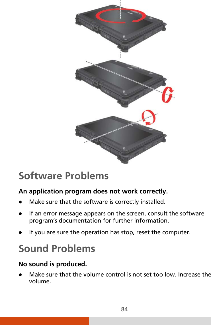  84  Software Problems An application program does not work correctly.  Make sure that the software is correctly installed.  If an error message appears on the screen, consult the software program’s documentation for further information.  If you are sure the operation has stop, reset the computer. Sound Problems No sound is produced.  Make sure that the volume control is not set too low. Increase the volume. 