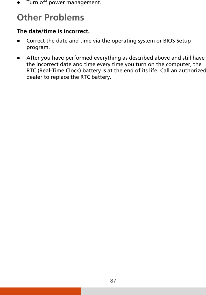  87  Turn off power management. Other Problems The date/time is incorrect.  Correct the date and time via the operating system or BIOS Setup program.  After you have performed everything as described above and still have the incorrect date and time every time you turn on the computer, the RTC (Real-Time Clock) battery is at the end of its life. Call an authorized dealer to replace the RTC battery. 