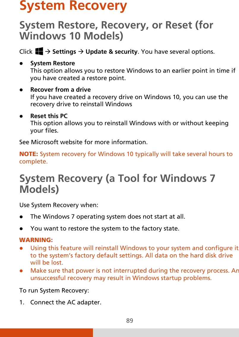  89 System Recovery System Restore, Recovery, or Reset (for Windows 10 Models) Click    Settings  Update &amp; security. You have several options.   System Restore This option allows you to restore Windows to an earlier point in time if you have created a restore point.  Recover from a drive If you have created a recovery drive on Windows 10, you can use the recovery drive to reinstall Windows  Reset this PC  This option allows you to reinstall Windows with or without keeping your files. See Microsoft website for more information. NOTE: System recovery for Windows 10 typically will take several hours to complete. System Recovery (a Tool for Windows 7 Models) Use System Recovery when:  The Windows 7 operating system does not start at all.  You want to restore the system to the factory state. WARNING:  Using this feature will reinstall Windows to your system and configure it to the system’s factory default settings. All data on the hard disk drive will be lost.  Make sure that power is not interrupted during the recovery process. An unsuccessful recovery may result in Windows startup problems.  To run System Recovery: 1. Connect the AC adapter. 