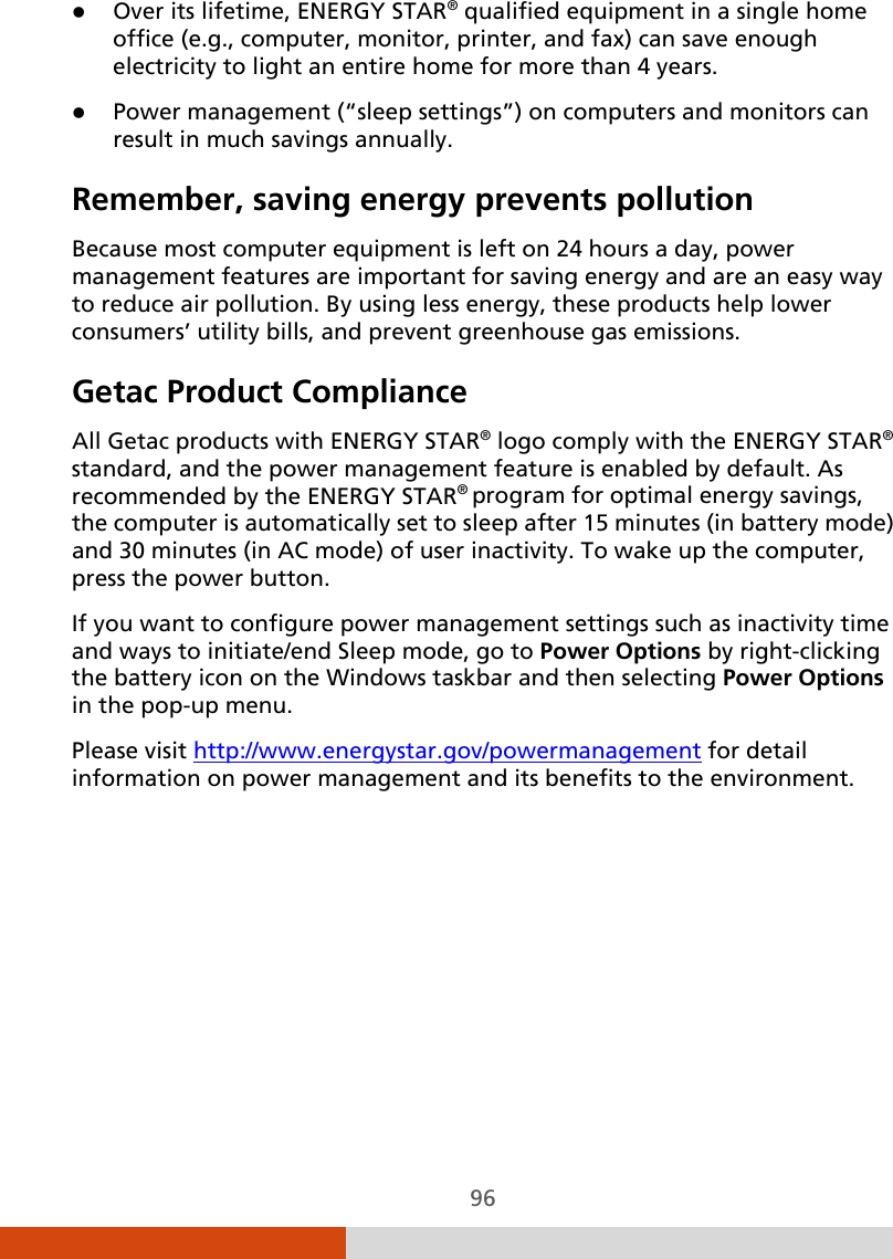  96  Over its lifetime, ENERGY STAR® qualified equipment in a single home office (e.g., computer, monitor, printer, and fax) can save enough electricity to light an entire home for more than 4 years.  Power management (“sleep settings”) on computers and monitors can result in much savings annually. Remember, saving energy prevents pollution Because most computer equipment is left on 24 hours a day, power management features are important for saving energy and are an easy way to reduce air pollution. By using less energy, these products help lower consumers’ utility bills, and prevent greenhouse gas emissions. Getac Product Compliance All Getac products with ENERGY STAR® logo comply with the ENERGY STAR® standard, and the power management feature is enabled by default. As recommended by the ENERGY STAR® program for optimal energy savings, the computer is automatically set to sleep after 15 minutes (in battery mode) and 30 minutes (in AC mode) of user inactivity. To wake up the computer, press the power button. If you want to configure power management settings such as inactivity time and ways to initiate/end Sleep mode, go to Power Options by right-clicking the battery icon on the Windows taskbar and then selecting Power Options in the pop-up menu. Please visit http://www.energystar.gov/powermanagement for detail information on power management and its benefits to the environment. 