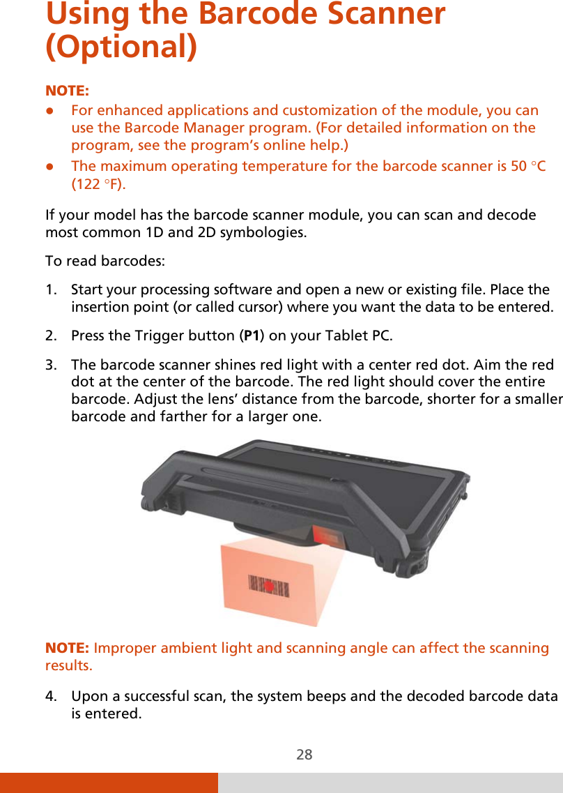  28 Using the Barcode Scanner (Optional) NOTE:   For enhanced applications and customization of the module, you can use the Barcode Manager program. (For detailed information on the program, see the program’s online help.)  The maximum operating temperature for the barcode scanner is 50 °C (122 °F).  If your model has the barcode scanner module, you can scan and decode most common 1D and 2D symbologies. To read barcodes: 1. Start your processing software and open a new or existing file. Place the insertion point (or called cursor) where you want the data to be entered. 2. Press the Trigger button (P1) on your Tablet PC. 3. The barcode scanner shines red light with a center red dot. Aim the red dot at the center of the barcode. The red light should cover the entire barcode. Adjust the lens’ distance from the barcode, shorter for a smaller barcode and farther for a larger one.  NOTE: Improper ambient light and scanning angle can affect the scanning results.  4. Upon a successful scan, the system beeps and the decoded barcode data is entered. 