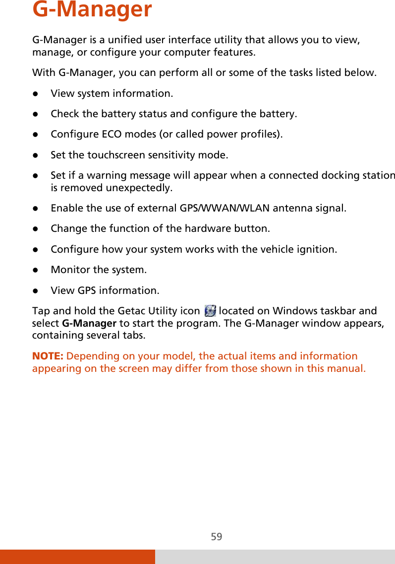  59 G-Manager G-Manager is a unified user interface utility that allows you to view, manage, or configure your computer features. With G-Manager, you can perform all or some of the tasks listed below.  View system information.  Check the battery status and configure the battery.  Configure ECO modes (or called power profiles).  Set the touchscreen sensitivity mode.  Set if a warning message will appear when a connected docking station is removed unexpectedly.   Enable the use of external GPS/WWAN/WLAN antenna signal.  Change the function of the hardware button.   Configure how your system works with the vehicle ignition.  Monitor the system.  View GPS information. Tap and hold the Getac Utility icon   located on Windows taskbar and select G-Manager to start the program. The G-Manager window appears, containing several tabs.  NOTE: Depending on your model, the actual items and information appearing on the screen may differ from those shown in this manual.    