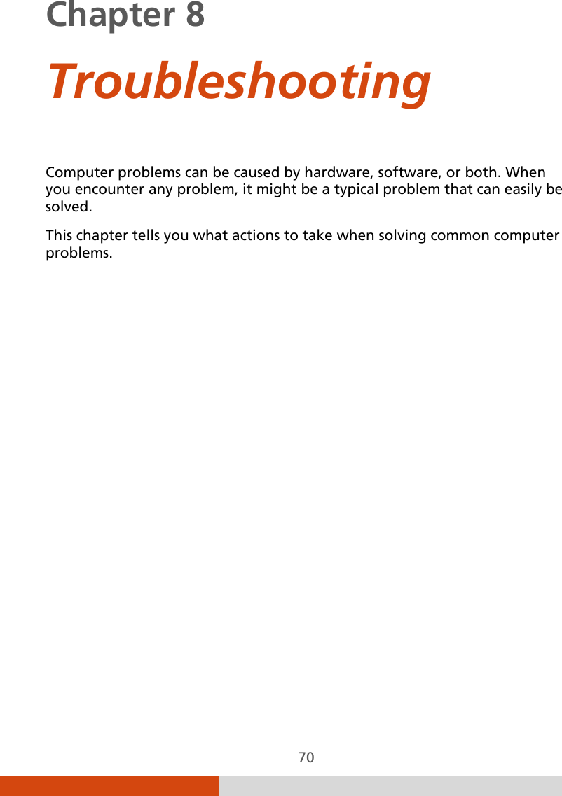  70 Chapter 8    Troubleshooting Computer problems can be caused by hardware, software, or both. When you encounter any problem, it might be a typical problem that can easily be solved. This chapter tells you what actions to take when solving common computer problems. 