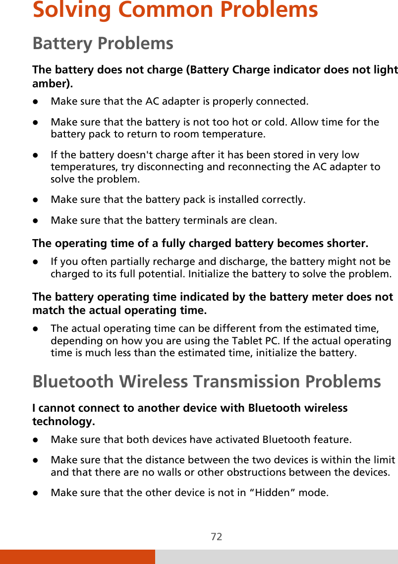  72 Solving Common Problems Battery Problems The battery does not charge (Battery Charge indicator does not light amber).  Make sure that the AC adapter is properly connected.  Make sure that the battery is not too hot or cold. Allow time for the battery pack to return to room temperature.  If the battery doesn&apos;t charge after it has been stored in very low temperatures, try disconnecting and reconnecting the AC adapter to solve the problem.  Make sure that the battery pack is installed correctly.  Make sure that the battery terminals are clean. The operating time of a fully charged battery becomes shorter.  If you often partially recharge and discharge, the battery might not be charged to its full potential. Initialize the battery to solve the problem. The battery operating time indicated by the battery meter does not match the actual operating time.  The actual operating time can be different from the estimated time, depending on how you are using the Tablet PC. If the actual operating time is much less than the estimated time, initialize the battery.  Bluetooth Wireless Transmission Problems I cannot connect to another device with Bluetooth wireless technology.  Make sure that both devices have activated Bluetooth feature.  Make sure that the distance between the two devices is within the limit and that there are no walls or other obstructions between the devices.  Make sure that the other device is not in “Hidden” mode. 