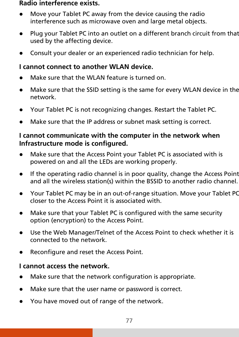  77 Radio interference exists.  Move your Tablet PC away from the device causing the radio interference such as microwave oven and large metal objects.  Plug your Tablet PC into an outlet on a different branch circuit from that used by the affecting device.  Consult your dealer or an experienced radio technician for help. I cannot connect to another WLAN device.  Make sure that the WLAN feature is turned on.  Make sure that the SSID setting is the same for every WLAN device in the network.  Your Tablet PC is not recognizing changes. Restart the Tablet PC.  Make sure that the IP address or subnet mask setting is correct. I cannot communicate with the computer in the network when Infrastructure mode is configured.  Make sure that the Access Point your Tablet PC is associated with is powered on and all the LEDs are working properly.  If the operating radio channel is in poor quality, change the Access Point and all the wireless station(s) within the BSSID to another radio channel.  Your Tablet PC may be in an out-of-range situation. Move your Tablet PC closer to the Access Point it is associated with.  Make sure that your Tablet PC is configured with the same security option (encryption) to the Access Point.  Use the Web Manager/Telnet of the Access Point to check whether it is connected to the network.  Reconfigure and reset the Access Point. I cannot access the network.  Make sure that the network configuration is appropriate.  Make sure that the user name or password is correct.  You have moved out of range of the network. 