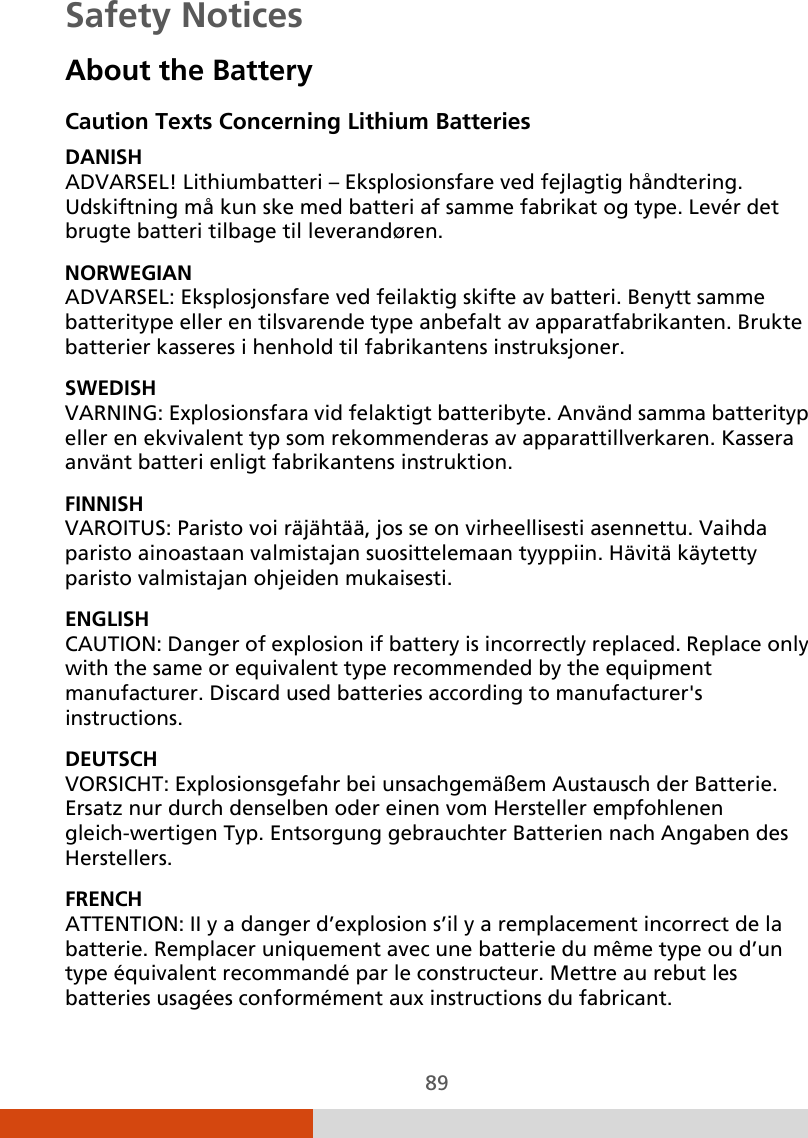  89 Safety Notices About the Battery Caution Texts Concerning Lithium Batteries DANISH ADVARSEL! Lithiumbatteri – Eksplosionsfare ved fejlagtig håndtering. Udskiftning må kun ske med batteri af samme fabrikat og type. Levér det brugte batteri tilbage til leverandøren. NORWEGIAN ADVARSEL: Eksplosjonsfare ved feilaktig skifte av batteri. Benytt samme batteritype eller en tilsvarende type anbefalt av apparatfabrikanten. Brukte batterier kasseres i henhold til fabrikantens instruksjoner. SWEDISH VARNING: Explosionsfara vid felaktigt batteribyte. Använd samma batterityp eller en ekvivalent typ som rekommenderas av apparattillverkaren. Kassera använt batteri enligt fabrikantens instruktion. FINNISH VAROITUS: Paristo voi räjähtää, jos se on virheellisesti asennettu. Vaihda paristo ainoastaan valmistajan suosittelemaan tyyppiin. Hävitä käytetty paristo valmistajan ohjeiden mukaisesti. ENGLISH CAUTION: Danger of explosion if battery is incorrectly replaced. Replace only with the same or equivalent type recommended by the equipment manufacturer. Discard used batteries according to manufacturer&apos;s instructions. DEUTSCH VORSICHT: Explosionsgefahr bei unsachgemäßem Austausch der Batterie. Ersatz nur durch denselben oder einen vom Hersteller empfohlenen gleich-wertigen Typ. Entsorgung gebrauchter Batterien nach Angaben des Herstellers. FRENCH ATTENTION: II y a danger d’explosion s’il y a remplacement incorrect de la batterie. Remplacer uniquement avec une batterie du même type ou d’un type équivalent recommandé par le constructeur. Mettre au rebut les batteries usagées conformément aux instructions du fabricant. 