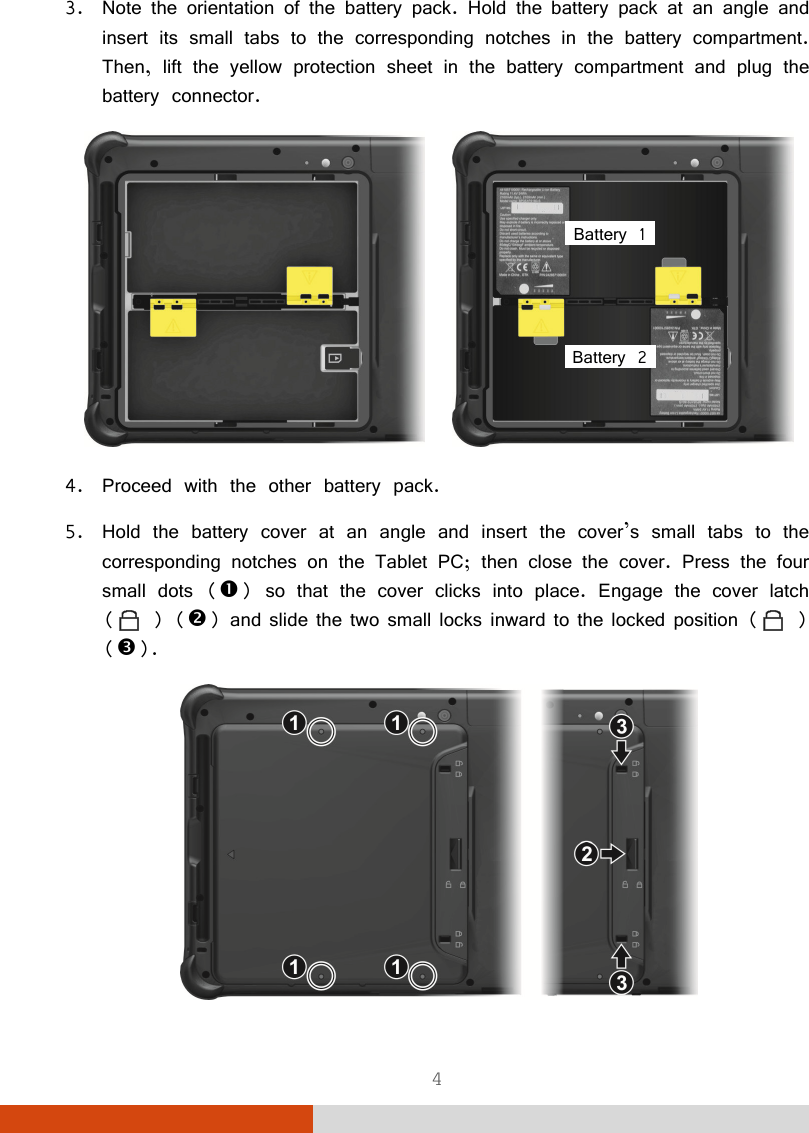  4 3. Note the orientation of the battery pack. Hold the battery pack at an angle and insert its small tabs to the corresponding notches in the battery compartment. Then, lift the yellow protection sheet in the battery compartment and plug the battery connector.     4. Proceed with the other battery pack. 5. Hold the battery cover at an angle and insert the cover’s small tabs to the corresponding notches on the Tablet PC; then close the cover. Press the four small dots () so that the cover clicks into place. Engage the cover latch (  ) () and slide the two small locks inward to the locked position (  ) ().  Battery 1 Battery 2 