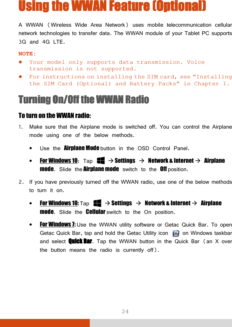  24 Using the Using the Using the Using the WWAN FeatuWWAN FeatuWWAN FeatuWWAN Feature re re re (Optional)(Optional)(Optional)(Optional)    A WWAN (Wireless Wide Area Network) uses mobile telecommunication cellular network technologies to transfer data. The WWAN module of your Tablet PC supports 3G and 4G LTE. NOTE:  Your model only supports data transmission. Voice transmission is not supported.  For instructions on installing the SIM card, see “Installing the SIM Card (Optional) and Battery Packs” in Chapter 1. Turning Turning Turning Turning On/Off On/Off On/Off On/Off the WWAN Radiothe WWAN Radiothe WWAN Radiothe WWAN Radio    To turn on the WWAN radio: 1. Make sure that the Airplane mode is switched off. You can control the Airplane mode using one of the below methods. • Use the Airplane Mode button in the OSD Control Panel. • For Windows 10: Tap    Settings  Network &amp; Internet  Airplane mode. Slide the Airplane mode switch to the Off position. 2. If you have previously turned off the WWAN radio, use one of the below methods to turn it on. • For Windows 10: Tap    Settings  Network &amp; Internet  Airplane mode. Slide the Cellular switch to the On position. • For Windows 7: Use the WWAN utility software or Getac Quick Bar. To open Getac Quick Bar, tap and hold the Getac Utility icon   on Windows taskbar and select Quick BaQuick BaQuick BaQuick Barrrr. Tap the WWAN button in the Quick Bar (an X over the button means the radio is currently off). 