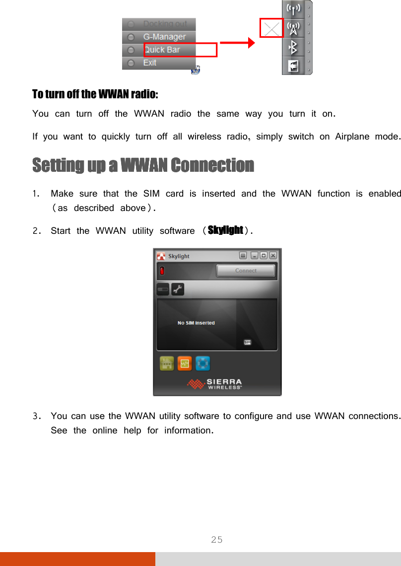  25                To turn off the WWAN radio: You can turn off the WWAN radio the same way you turn it on.  If you want to quickly turn off all wireless radio, simply switch on Airplane mode. SSSSeeeetting up a WWAN Connectiontting up a WWAN Connectiontting up a WWAN Connectiontting up a WWAN Connection    1. Make sure that the SIM card is inserted and the WWAN function is enabled (as described above). 2. Start the WWAN utility software (SkylightSkylightSkylightSkylight).  3. You can use the WWAN utility software to configure and use WWAN connections. See the online help for information.  