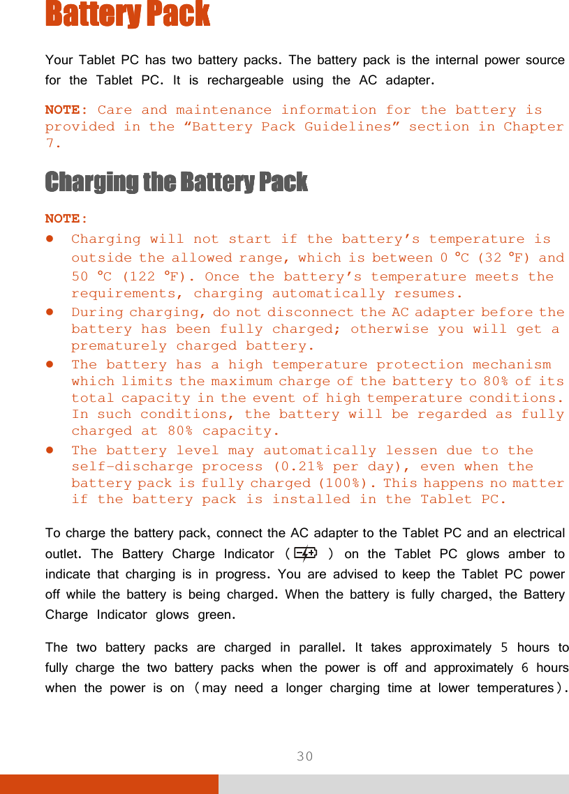  30 Battery PackBattery PackBattery PackBattery Pack    Your Tablet PC has two battery packs. The battery pack is the internal power source for the Tablet PC. It is rechargeable using the AC adapter. NOTE: Care and maintenance information for the battery is provided in the “Battery Pack Guidelines” section in Chapter 7. ChargingChargingChargingCharging    the Battery Packthe Battery Packthe Battery Packthe Battery Pack    NOTE:  Charging will not start if the battery’s temperature is outside the allowed range, which is between 0 °C (32 °F) and 50 °C (122 °F). Once the battery’s temperature meets the requirements, charging automatically resumes.  During charging, do not disconnect the AC adapter before the battery has been fully charged; otherwise you will get a prematurely charged battery.  The battery has a high temperature protection mechanism which limits the maximum charge of the battery to 80% of its total capacity in the event of high temperature conditions. In such conditions, the battery will be regarded as fully charged at 80% capacity.  The battery level may automatically lessen due to the self-discharge process (0.21% per day), even when the battery pack is fully charged (100%). This happens no matter if the battery pack is installed in the Tablet PC.  To charge the battery pack, connect the AC adapter to the Tablet PC and an electrical outlet. The Battery Charge Indicator (  ) on the Tablet PC glows amber to indicate that charging is in progress. You are advised to keep the Tablet PC power off while the battery is being charged. When the battery is fully charged, the Battery Charge Indicator glows green. The two battery packs are charged in parallel. It takes approximately 5 hours to fully charge the two battery packs when the power is off and approximately 6 hours when the power is on (may need a longer charging time at lower temperatures). 