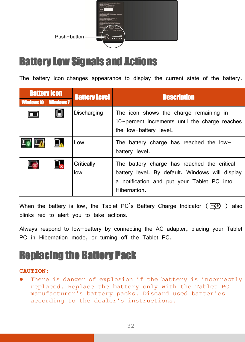  32  Battery Low Battery Low Battery Low Battery Low Signals and ActionsSignals and ActionsSignals and ActionsSignals and Actions    The battery icon changes appearance to display the current state of the battery. Battery Battery Battery Battery IconIconIconIcon    Battery LevelBattery LevelBattery LevelBattery Level    DescriptionDescriptionDescriptionDescription    Windows 10Windows 10Windows 10Windows 10    WindowWindowWindowWindowssss    7777        Discharging  The icon shows the charge remaining in 10-percent increments until the charge reaches the low-battery level.    Low  The battery charge has reached the low- battery level.   Critically  low The battery charge has reached the critical battery level. By default, Windows will display a notification and put your Tablet PC into Hibernation.  When the battery is low, the Tablet PC’s Battery Charge Indicator (  ) also blinks red to alert you to take actions. Always respond to low-battery by connecting the AC adapter, placing your Tablet PC in Hibernation mode, or turning off the Tablet PC. Replacing the Battery PackReplacing the Battery PackReplacing the Battery PackReplacing the Battery Pack    CAUTION:  There is danger of explosion if the battery is incorrectly replaced. Replace the battery only with the Tablet PC manufacturer’s battery packs. Discard used batteries according to the dealer’s instructions. Push-button