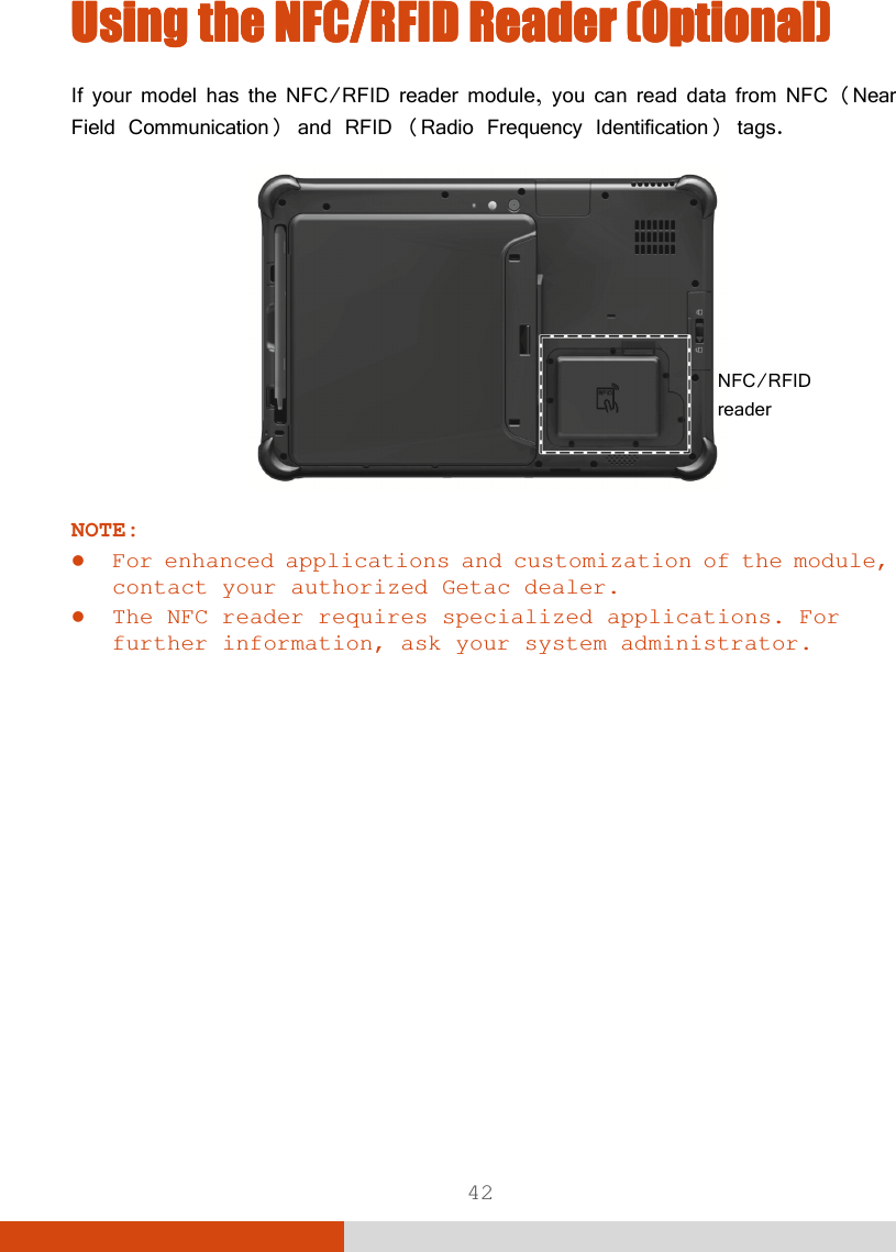  42 Using the Using the Using the Using the NFC/RFID ReaderNFC/RFID ReaderNFC/RFID ReaderNFC/RFID Reader    (Optional)(Optional)(Optional)(Optional)    If your model has the NFC/RFID reader module, you can read data from NFC (Near Field Communication) and RFID (Radio Frequency Identification) tags.    NOTE:  For enhanced applications and customization of the module, contact your authorized Getac dealer.  The NFC reader requires specialized applications. For further information, ask your system administrator.   NFC/RFID reader 