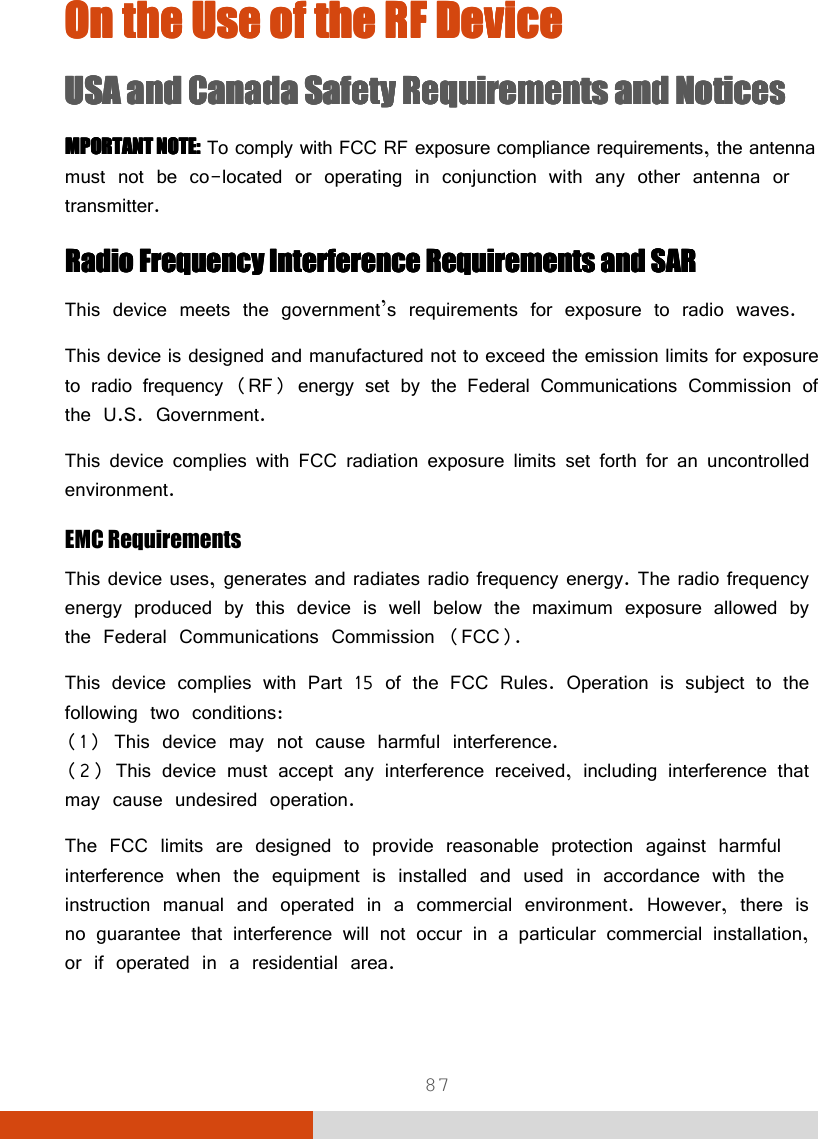  87 On the Use of On the Use of On the Use of On the Use of the the the the RF DeviceRF DeviceRF DeviceRF Device    USA and Canada Safety Requirements and NoticesUSA and Canada Safety Requirements and NoticesUSA and Canada Safety Requirements and NoticesUSA and Canada Safety Requirements and Notices    MPORTANT NOTE:MPORTANT NOTE:MPORTANT NOTE:MPORTANT NOTE: To comply with FCC RF exposure compliance requirements, the antenna must not be co-located or operating in conjunction with any other antenna or transmitter. Radio FrequencyRadio FrequencyRadio FrequencyRadio Frequency    Interference Requirements and SARInterference Requirements and SARInterference Requirements and SARInterference Requirements and SAR This device meets the government’s requirements for exposure to radio waves. This device is designed and manufactured not to exceed the emission limits for exposure to radio frequency (RF) energy set by the Federal Communications Commission of the U.S. Government. This device complies with FCC radiation exposure limits set forth for an uncontrolled environment. EMC Requirements This device uses, generates and radiates radio frequency energy. The radio frequency energy produced by this device is well below the maximum exposure allowed by the Federal Communications Commission (FCC). This device complies with Part 15 of the FCC Rules. Operation is subject to the following two conditions: (1) This device may not cause harmful interference. (2) This device must accept any interference received, including interference that may cause undesired operation. The FCC limits are designed to provide reasonable protection against harmful interference when the equipment is installed and used in accordance with the instruction manual and operated in a commercial environment. However, there is no guarantee that interference will not occur in a particular commercial installation, or if operated in a residential area. 