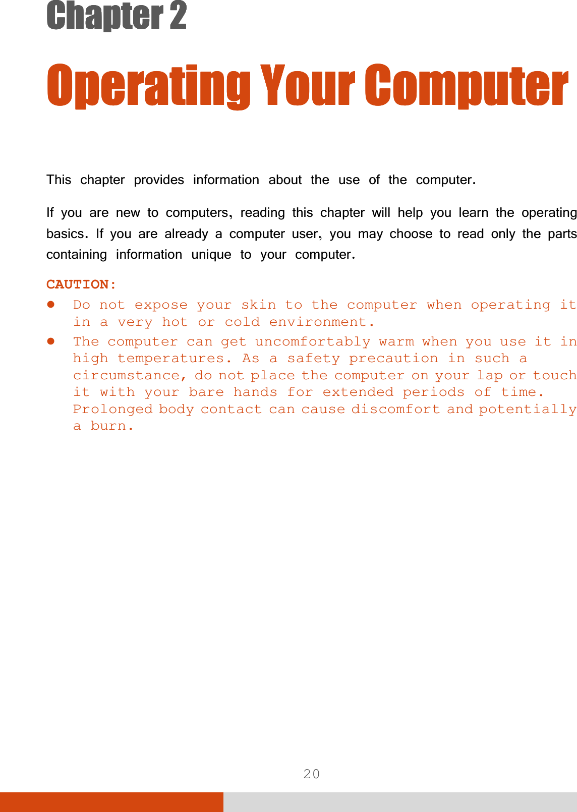  20 &amp;KDSWHU&amp;KDSWHU&amp;KDSWHU&amp;KDSWHU 2SHUDWLQJ&lt;RXU&amp;RPSXWHU2SHUDWLQJ&lt;RXU&amp;RPSXWHU2SHUDWLQJ&lt;RXU&amp;RPSXWHU2SHUDWLQJ&lt;RXU&amp;RPSXWHU7KLVFKDSWHUSURYLGHVLQIRUPDWLRQDERXWWKHXVHRIWKHFRPSXWHU,I\RXDUHQHZWRFRPSXWHUVUHDGLQJWKLVFKDSWHUZLOOKHOS\RXOHDUQWKHRSHUDWLQJEDVLFV,I\RXDUHDOUHDG\DFRPSXWHUXVHU\RXPD\FKRRVHWRUHDGRQO\WKHSDUWVFRQWDLQLQJLQIRUPDWLRQXQLTXHWR\RXUFRPSXWHUCAUTION:  z Do not expose your skin to the computer when operating it in a very hot or cold environment. z The computer can get uncomfortably warm when you use it in high temperatures. As a safety precaution in such a circumstance, do not place the computer on your lap or touch it with your bare hands for extended periods of time. Prolonged body contact can cause discomfort and potentially a burn. 
