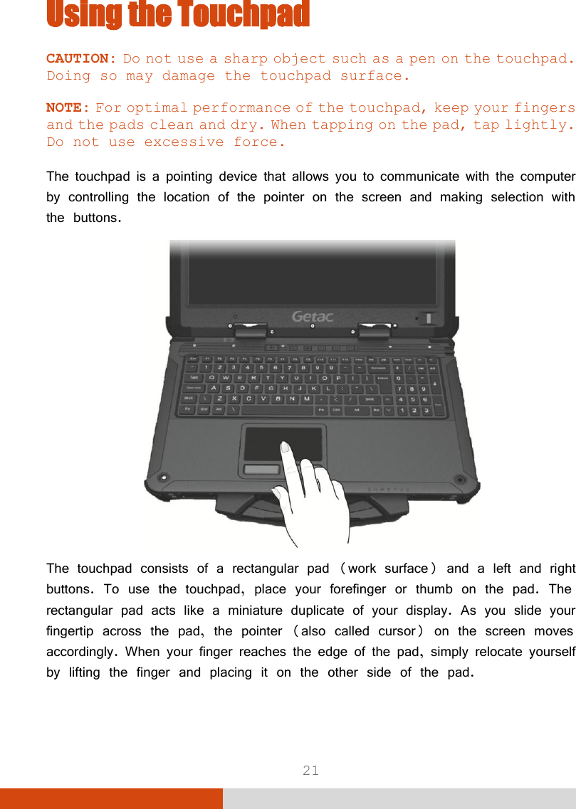  21 Using the Touchpad CAUTION: Do not use a sharp object such as a pen on the touchpad. Doing so may damage the touchpad surface.  NOTE: For optimal performance of the touchpad, keep your fingers and the pads clean and dry. When tapping on the pad, tap lightly. Do not use excessive force.  The touchpad is a pointing device that allows you to communicate with the computer by controlling the location of the pointer on the screen and making selection with the buttons.  The touchpad consists of a rectangular pad (work surface) and a left and right buttons. To use the touchpad, place your forefinger or thumb on the pad. The rectangular pad acts like a miniature duplicate of your display. As you slide your fingertip across the pad, the pointer (also called cursor) on the screen moves accordingly. When your finger reaches the edge of the pad, simply relocate yourself by lifting the finger and placing it on the other side of the pad.  