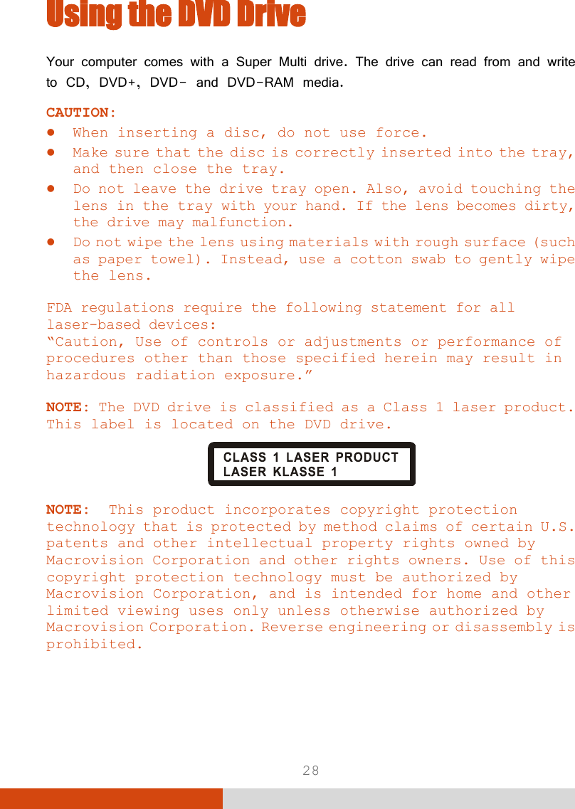  28 Using the DVD Drive Your computer comes with a Super Multi drive. The drive can read from and write to CD, DVD+, DVD- and DVD-RAM media. CAUTION:  When inserting a disc, do not use force.  Make sure that the disc is correctly inserted into the tray, and then close the tray.  Do not leave the drive tray open. Also, avoid touching the lens in the tray with your hand. If the lens becomes dirty, the drive may malfunction.  Do not wipe the lens using materials with rough surface (such as paper towel). Instead, use a cotton swab to gently wipe the lens.  FDA regulations require the following statement for all laser-based devices: “Caution, Use of controls or adjustments or performance of procedures other than those specified herein may result in hazardous radiation exposure.”  NOTE: The DVD drive is classified as a Class 1 laser product. This label is located on the DVD drive.   NOTE:  This product incorporates copyright protection technology that is protected by method claims of certain U.S. patents and other intellectual property rights owned by Macrovision Corporation and other rights owners. Use of this copyright protection technology must be authorized by Macrovision Corporation, and is intended for home and other limited viewing uses only unless otherwise authorized by Macrovision Corporation. Reverse engineering or disassembly is prohibited.    