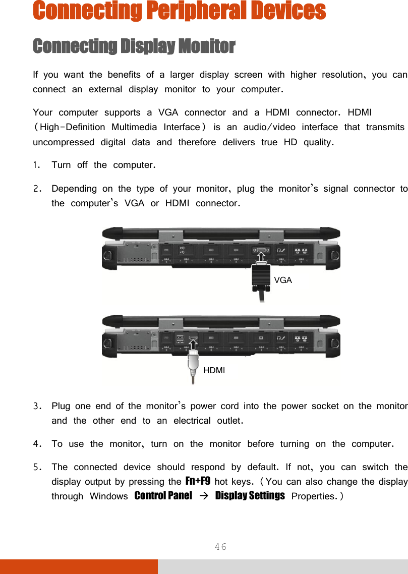  46 Connecting Peripheral Devices Connecting Display Monitor If you want the benefits of a larger display screen with higher resolution, you can connect an external display monitor to your computer. Your computer supports a VGA connector and a HDMI connector. HDMI (High-Definition Multimedia Interface) is an audio/video interface that transmits uncompressed digital data and therefore delivers true HD quality. 1. Turn off the computer. 2. Depending on the type of your monitor, plug the monitor’s signal connector to the computer’s VGA or HDMI connector.   3. Plug one end of the monitor’s power cord into the power socket on the monitor and the other end to an electrical outlet. 4. To use the monitor, turn on the monitor before turning on the computer. 5. The connected device should respond by default. If not, you can switch the display output by pressing the Fn+F9 hot keys. (You can also change the display through Windows Control Panel  Display Settings Properties.) VGA HDMI 