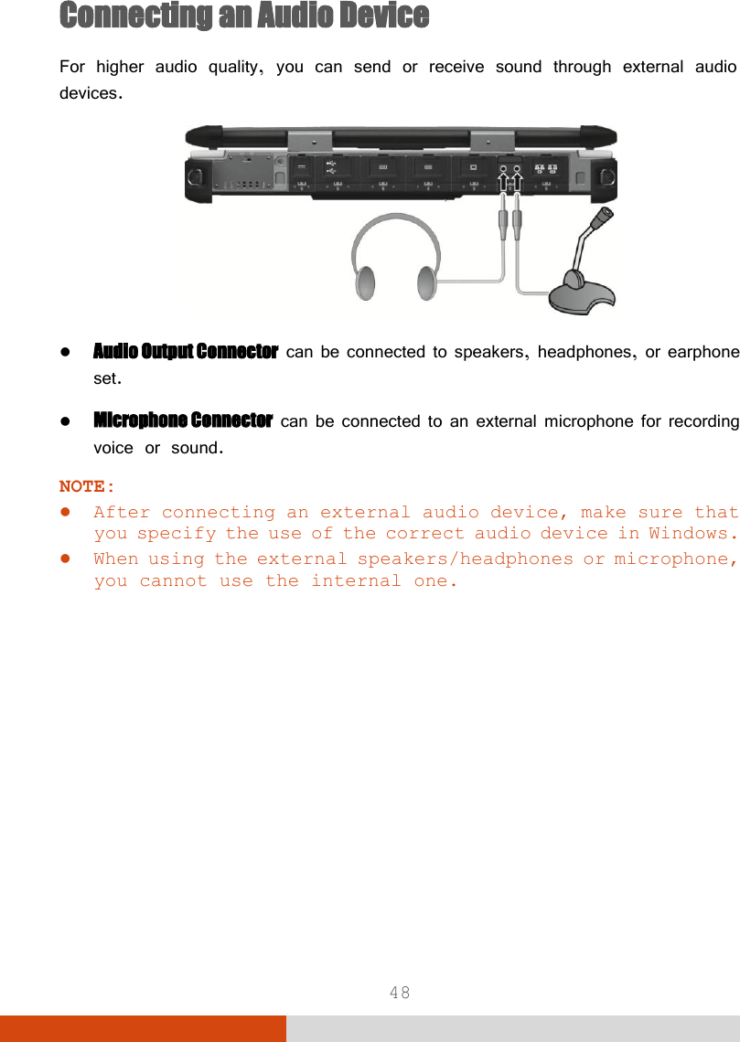  48 Connecting an Audio Device For higher audio quality, you can send or receive sound through external audio devices.   Audio Output Connector can be connected to speakers, headphones, or earphone set.  Microphone Connector can be connected to an external microphone for recording voice or sound. NOTE:  After connecting an external audio device, make sure that you specify the use of the correct audio device in Windows.  When using the external speakers/headphones or microphone, you cannot use the internal one.    