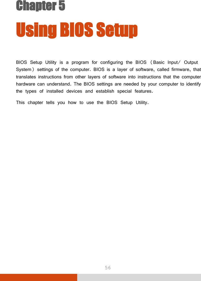  56 Chapter 5  Chapter 5 Using BIOS Setup BIOS Setup Utility is a program for configuring the BIOS (Basic Input/ Output System) settings of the computer. BIOS is a layer of software, called firmware, that translates instructions from other layers of software into instructions that the computer hardware can understand. The BIOS settings are needed by your computer to identify the types of installed devices and establish special features. This chapter tells you how to use the BIOS Setup Utility. 