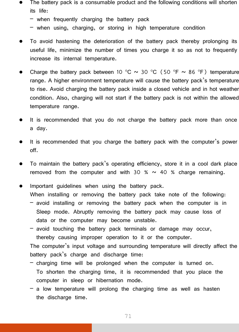  71  The battery pack is a consumable product and the following conditions will shorten its life: – when frequently charging the battery pack – when using, charging, or storing in high temperature condition  To avoid hastening the deterioration of the battery pack thereby prolonging its useful life, minimize the number of times you charge it so as not to frequently increase its internal temperature.  Charge the battery pack between 10 C ~ 30 C (50 F ~ 86 F) temperature range. A higher environment temperature will cause the battery pack’s temperature to rise. Avoid charging the battery pack inside a closed vehicle and in hot weather condition. Also, charging will not start if the battery pack is not within the allowed temperature range.  It is recommended that you do not charge the battery pack more than once a day.  It is recommended that you charge the battery pack with the computer’s power off.  To maintain the battery pack’s operating efficiency, store it in a cool dark place removed from the computer and with 30 % ~ 40 % charge remaining.  Important guidelines when using the battery pack. When installing or removing the battery pack take note of the following: – avoid installing or removing the battery pack when the computer is in   Sleep mode. Abruptly removing the battery pack may cause loss of    data or the computer may become unstable. – avoid touching the battery pack terminals or damage may occur,    thereby causing improper operation to it or the computer. The computer’s input voltage and surrounding temperature will directly affect the battery pack’s charge and discharge time: – charging time will be prolonged when the computer is turned on.   To shorten the charging time, it is recommended that you place the    computer in sleep or hibernation mode. – a low temperature will prolong the charging time as well as hasten    the discharge time. 