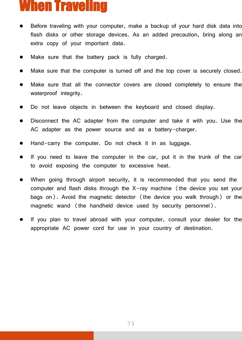  73 When Traveling  Before traveling with your computer, make a backup of your hard disk data into flash disks or other storage devices. As an added precaution, bring along an extra copy of your important data.  Make sure that the battery pack is fully charged.  Make sure that the computer is turned off and the top cover is securely closed.  Make sure that all the connector covers are closed completely to ensure the waterproof integrity.  Do not leave objects in between the keyboard and closed display.  Disconnect the AC adapter from the computer and take it with you. Use the AC adapter as the power source and as a battery-charger.  Hand-carry the computer. Do not check it in as luggage.  If you need to leave the computer in the car, put it in the trunk of the car to avoid exposing the computer to excessive heat.  When going through airport security, it is recommended that you send the computer and flash disks through the X-ray machine (the device you set your bags on). Avoid the magnetic detector (the device you walk through) or the magnetic wand (the handheld device used by security personnel).  If you plan to travel abroad with your computer, consult your dealer for the appropriate AC power cord for use in your country of destination.   