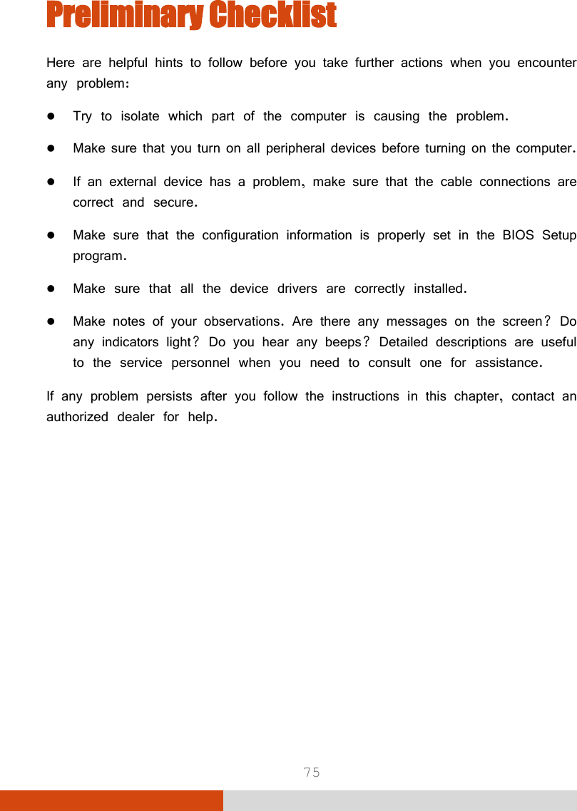  75 Preliminary Checklist Here are helpful hints to follow before you take further actions when you encounter any problem:  Try to isolate which part of the computer is causing the problem.  Make sure that you turn on all peripheral devices before turning on the computer.  If an external device has a problem, make sure that the cable connections are correct and secure.  Make sure that the configuration information is properly set in the BIOS Setup program.  Make sure that all the device drivers are correctly installed.  Make notes of your observations. Are there any messages on the screen? Do any indicators light? Do you hear any beeps? Detailed descriptions are useful to the service personnel when you need to consult one for assistance. If any problem persists after you follow the instructions in this chapter, contact an authorized dealer for help. 