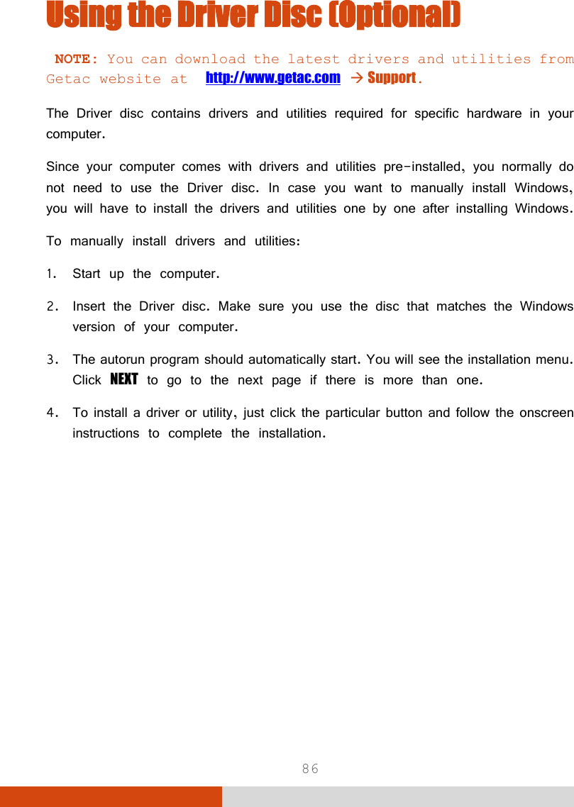  86 Using the Driver Disc (Optional)  NOTE: You can download the latest drivers and utilities from Getac website at  http://www.getac.com  Support.  The Driver disc contains drivers and utilities required for specific hardware in your computer. Since your computer comes with drivers and utilities pre-installed, you normally do not need to use the Driver disc. In case you want to manually install Windows, you will have to install the drivers and utilities one by one after installing Windows. To manually install drivers and utilities: 1. Start up the computer. 2. Insert the Driver disc. Make sure you use the disc that matches the Windows version of your computer. 3. The autorun program should automatically start. You will see the installation menu. Click NEXT to go to the next page if there is more than one. 4. To install a driver or utility, just click the particular button and follow the onscreen instructions to complete the installation. 