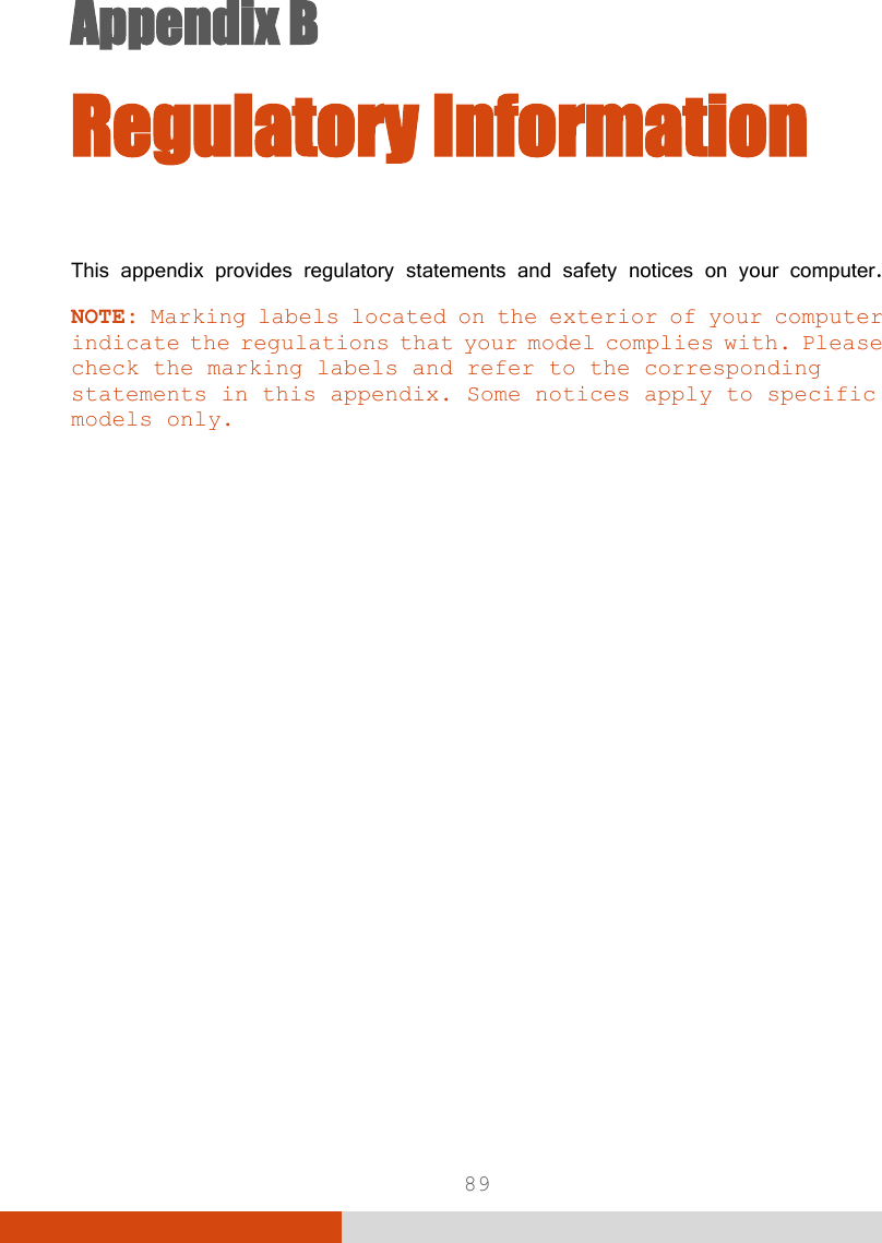  89 Appendix B   Appendix B  Regulatory Information This appendix provides regulatory statements and safety notices on your computer. NOTE: Marking labels located on the exterior of your computer indicate the regulations that your model complies with. Please check the marking labels and refer to the corresponding statements in this appendix. Some notices apply to specific models only.  