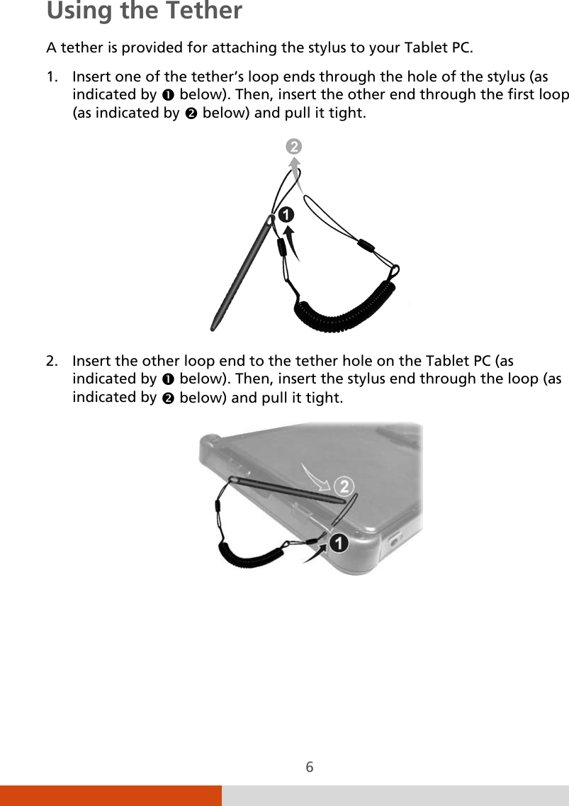  6 Using the Tether A tether is provided for attaching the stylus to your Tablet PC. 1. Insert one of the tether’s loop ends through the hole of the stylus (as indicated by  below). Then, insert the other end through the first loop (as indicated by  below) and pull it tight.  2. Insert the other loop end to the tether hole on the Tablet PC (as indicated by  below). Then, insert the stylus end through the loop (as indicated by  below) and pull it tight.      