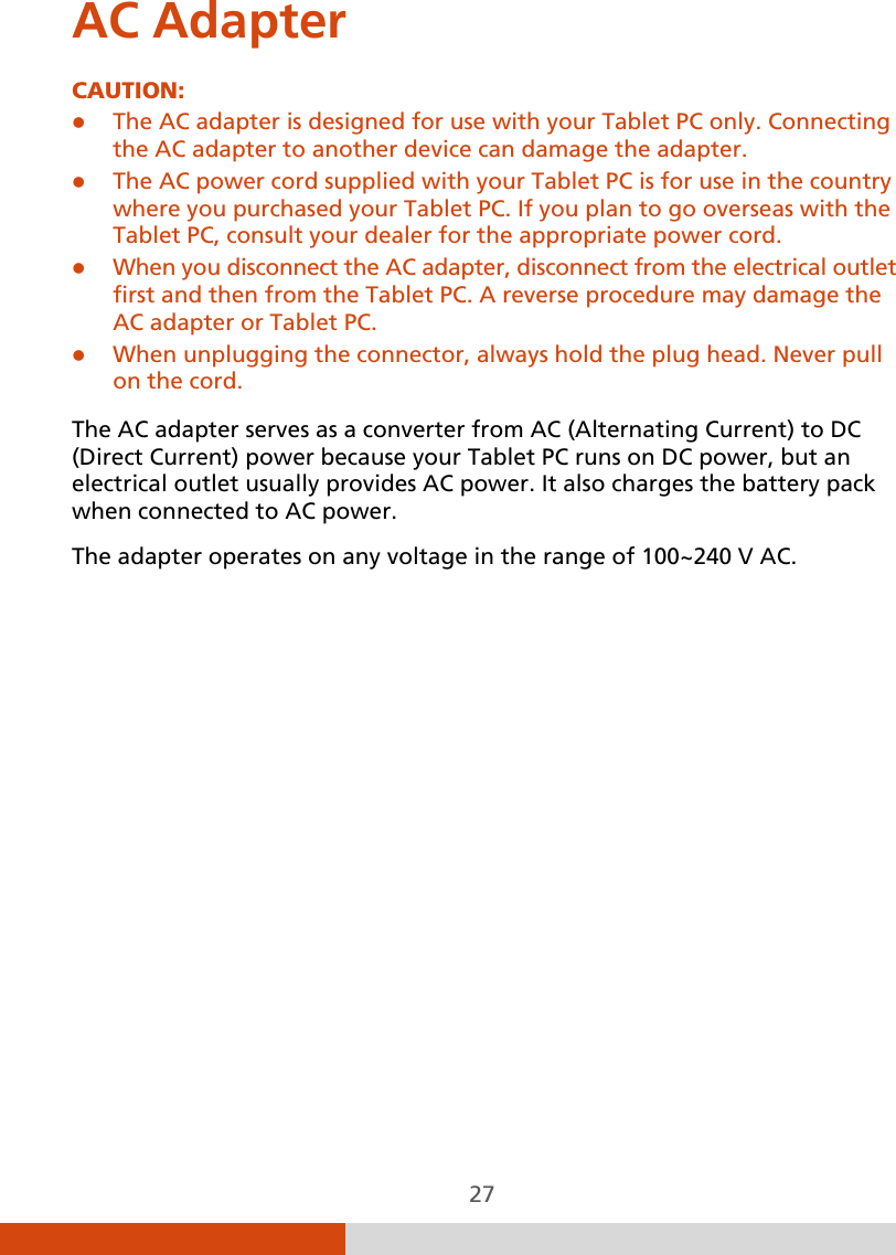  27 AC Adapter CAUTION:  The AC adapter is designed for use with your Tablet PC only. Connecting the AC adapter to another device can damage the adapter.  The AC power cord supplied with your Tablet PC is for use in the country where you purchased your Tablet PC. If you plan to go overseas with the Tablet PC, consult your dealer for the appropriate power cord.  When you disconnect the AC adapter, disconnect from the electrical outlet first and then from the Tablet PC. A reverse procedure may damage the AC adapter or Tablet PC.  When unplugging the connector, always hold the plug head. Never pull on the cord.  The AC adapter serves as a converter from AC (Alternating Current) to DC (Direct Current) power because your Tablet PC runs on DC power, but an electrical outlet usually provides AC power. It also charges the battery pack when connected to AC power. The adapter operates on any voltage in the range of 100~240 V AC.          
