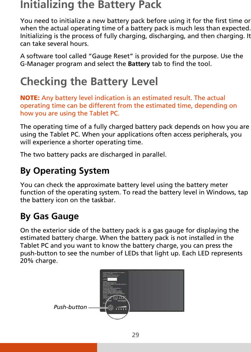  29 Initializing the Battery Pack You need to initialize a new battery pack before using it for the first time or when the actual operating time of a battery pack is much less than expected. Initializing is the process of fully charging, discharging, and then charging. It can take several hours. A software tool called “Gauge Reset” is provided for the purpose. Use the G-Manager program and select the Battery tab to find the tool. Checking the Battery Level NOTE: Any battery level indication is an estimated result. The actual operating time can be different from the estimated time, depending on how you are using the Tablet PC.  The operating time of a fully charged battery pack depends on how you are using the Tablet PC. When your applications often access peripherals, you will experience a shorter operating time. The two battery packs are discharged in parallel. By Operating System You can check the approximate battery level using the battery meter function of the operating system. To read the battery level in Windows, tap the battery icon on the taskbar. By Gas Gauge On the exterior side of the battery pack is a gas gauge for displaying the estimated battery charge. When the battery pack is not installed in the Tablet PC and you want to know the battery charge, you can press the push-button to see the number of LEDs that light up. Each LED represents 20% charge.   Push-button 