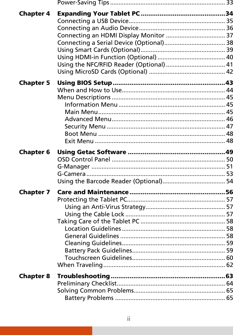  ii Power-Saving Tips   .................................................................... 33Chapter 4 Expanding Your Tablet PC   ............................................. 34Connecting a USB Device   ......................................................... 35Connecting an Audio Device   ................................................... 36Connecting an HDMI Display Monitor   ................................... 37Connecting a Serial Device (Optional)   .................................... 38Using Smart Cards (Optional)   .................................................. 39Using HDMI-in Function (Optional)   ........................................ 40Using the NFC/RFID Reader (Optional)   ................................... 41Using MicroSD Cards (Optional)   ............................................. 42Chapter 5 Using BIOS Setup   ............................................................ 43When and How to Use   ............................................................. 44Menu Descriptions   ................................................................... 45Information Menu   ............................................................... 45Main Menu   ........................................................................... 45Advanced Menu   ................................................................... 46Security Menu   ...................................................................... 47Boot Menu   ........................................................................... 48Exit Menu   ............................................................................. 48Chapter 6 Using Getac Software   .................................................... 49OSD Control Panel   ................................................................... 50G-Manager   ............................................................................... 51G-Camera   .................................................................................. 53Using the Barcode Reader (Optional)   ..................................... 54Chapter 7 Care and Maintenance   ................................................... 56Protecting the Tablet PC   .......................................................... 57Using an Anti-Virus Strategy  ............................................... 57Using the Cable Lock   ........................................................... 57Taking Care of the Tablet PC   .................................................. 58Location Guidelines   ............................................................. 58General Guidelines   .............................................................. 58Cleaning Guidelines   ............................................................. 59Battery Pack Guidelines   ....................................................... 59Touchscreen Guidelines   ....................................................... 60When Traveling   ........................................................................ 62Chapter 8 Troubleshooting   ............................................................. 63Preliminary Checklist   ................................................................ 64Solving Common Problems   ...................................................... 65Battery Problems   ................................................................. 65